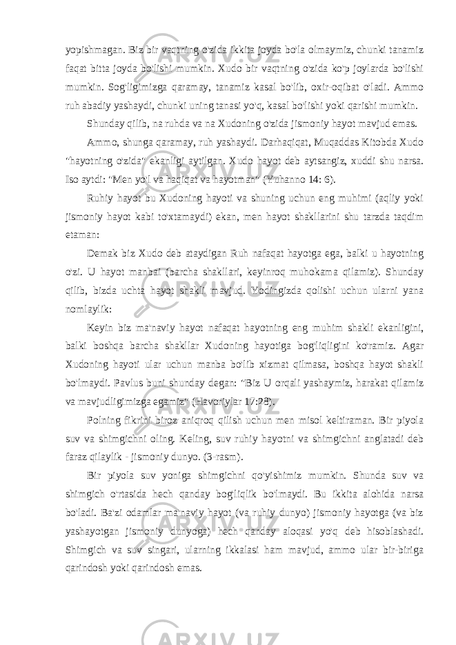 yopishmagan. Biz bir vaqtning o&#39;zida ikkita joyda bo&#39;la olmaymiz, chunki tanamiz faqat bitta joyda bo&#39;lishi mumkin. Xudo bir vaqtning o&#39;zida ko&#39;p joylarda bo&#39;lishi mumkin. Sog&#39;ligimizga qaramay, tanamiz kasal bo&#39;lib, oxir-oqibat o&#39;ladi. Ammo ruh abadiy yashaydi, chunki uning tanasi yo&#39;q, kasal bo&#39;lishi yoki qarishi mumkin. Shunday qilib, na ruhda va na Xudoning o&#39;zida jismoniy hayot mavjud emas. Ammo, shunga qaramay, ruh yashaydi. Darhaqiqat, Muqaddas Kitobda Xudo &#34;hayotning o&#39;zida&#34; ekanligi aytilgan. Xudo hayot deb aytsangiz, xuddi shu narsa. Iso aytdi: &#34;Men yo&#39;l va haqiqat va hayotman&#34; (Yuhanno 14: 6). Ruhiy hayot bu Xudoning hayoti va shuning uchun eng muhimi (aqliy yoki jismoniy hayot kabi to&#39;xtamaydi) ekan, men hayot shakllarini shu tarzda taqdim etaman: Demak biz Xudo deb ataydigan Ruh nafaqat hayotga ega, balki u hayotning o&#39;zi. U hayot manbai (barcha shakllari, keyinroq muhokama qilamiz). Shunday qilib, bizda uchta hayot shakli mavjud. Yodingizda qolishi uchun ularni yana nomlaylik: Keyin biz ma&#39;naviy hayot nafaqat hayotning eng muhim shakli ekanligini, balki boshqa barcha shakllar Xudoning hayotiga bog&#39;liqligini ko&#39;ramiz. Agar Xudoning hayoti ular uchun manba bo&#39;lib xizmat qilmasa, boshqa hayot shakli bo&#39;lmaydi. Pavlus buni shunday degan: &#34;Biz U orqali yashaymiz, harakat qilamiz va mavjudligimizga egamiz&#34; (Havoriylar 17:28). Polning fikrini biroz aniqroq qilish uchun men misol keltiraman. Bir piyola suv va shimgichni oling. Keling, suv ruhiy hayotni va shimgichni anglatadi deb faraz qilaylik - jismoniy dunyo. (3-rasm). Bir piyola suv yoniga shimgichni qo&#39;yishimiz mumkin. Shunda suv va shimgich o&#39;rtasida hech qanday bog&#39;liqlik bo&#39;lmaydi. Bu ikkita alohida narsa bo&#39;ladi. Ba&#39;zi odamlar ma&#39;naviy hayot (va ruhiy dunyo) jismoniy hayotga (va biz yashayotgan jismoniy dunyoga) hech qanday aloqasi yo&#39;q deb hisoblashadi. Shimgich va suv singari, ularning ikkalasi ham mavjud, ammo ular bir-biriga qarindosh yoki qarindosh emas. 