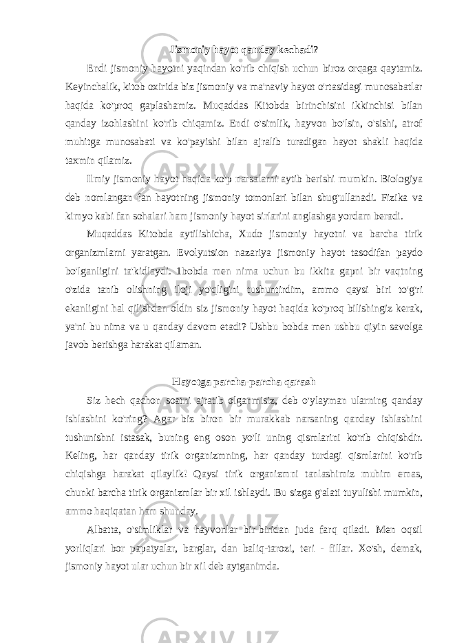 Jismoniy hayot qanday kechadi? Endi jismoniy hayotni yaqindan ko&#39;rib chiqish uchun biroz orqaga qaytamiz. Keyinchalik, kitob oxirida biz jismoniy va ma&#39;naviy hayot o&#39;rtasidagi munosabatlar haqida ko&#39;proq gaplashamiz. Muqaddas Kitobda birinchisini ikkinchisi bilan qanday izohlashini ko&#39;rib chiqamiz. Endi o&#39;simlik, hayvon bo&#39;lsin, o&#39;sishi, atrof muhitga munosabati va ko&#39;payishi bilan ajralib turadigan hayot shakli haqida taxmin qilamiz. Ilmiy jismoniy hayot haqida ko&#39;p narsalarni aytib berishi mumkin. Biologiya deb nomlangan fan hayotning jismoniy tomonlari bilan shug&#39;ullanadi. Fizika va kimyo kabi fan sohalari ham jismoniy hayot sirlarini anglashga yordam beradi. Muqaddas Kitobda aytilishicha, Xudo jismoniy hayotni va barcha tirik organizmlarni yaratgan. Evolyutsion nazariya jismoniy hayot tasodifan paydo bo&#39;lganligini ta&#39;kidlaydi. 1bobda men nima uchun bu ikkita gapni bir vaqtning o&#39;zida tanib olishning iloji yo&#39;qligini tushuntirdim, ammo qaysi biri to&#39;g&#39;ri ekanligini hal qilishdan oldin siz jismoniy hayot haqida ko&#39;proq bilishingiz kerak, ya&#39;ni bu nima va u qanday davom etadi? Ushbu bobda men ushbu qiyin savolga javob berishga harakat qilaman. Hayotga parcha-parcha qarash Siz hech qachon soatni ajratib olganmisiz, deb o&#39;ylayman ularning qanday ishlashini ko&#39;ring? Agar biz biron bir murakkab narsaning qanday ishlashini tushunishni istasak, buning eng oson yo&#39;li uning qismlarini ko&#39;rib chiqishdir. Keling, har qanday tirik organizmning, har qanday turdagi qismlarini ko&#39;rib chiqishga harakat qilaylik! Qaysi tirik organizmni tanlashimiz muhim emas, chunki barcha tirik organizmlar bir xil ishlaydi. Bu sizga g&#39;alati tuyulishi mumkin, ammo haqiqatan ham shunday. Albatta, o&#39;simliklar va hayvonlar bir-biridan juda farq qiladi. Men oqsil yorliqlari bor papatyalar, barglar, dan baliq-tarozi, teri - fillar. Xo&#39;sh, demak, jismoniy hayot ular uchun bir xil deb aytganimda. 