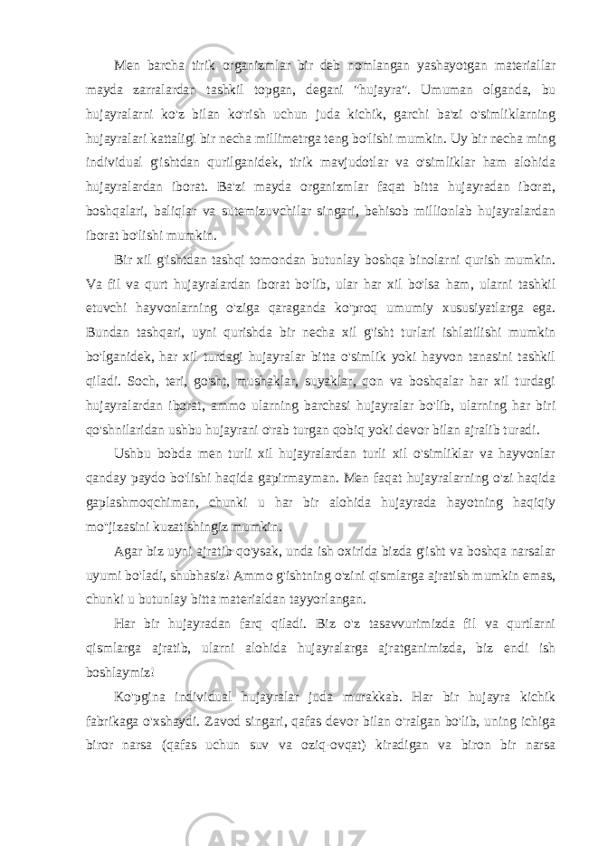 Men barcha tirik organizmlar bir deb nomlangan yashayotgan materiallar mayda zarralardan tashkil topgan, degani &#34;hujayra&#34;. Umuman olganda, bu hujayralarni ko&#39;z bilan ko&#39;rish uchun juda kichik, garchi ba&#39;zi o&#39;simliklarning hujayralari kattaligi bir necha millimetrga teng bo&#39;lishi mumkin. Uy bir necha ming individual g&#39;ishtdan qurilganidek, tirik mavjudotlar va o&#39;simliklar ham alohida hujayralardan iborat. Ba&#39;zi mayda organizmlar faqat bitta hujayradan iborat, boshqalari, baliqlar va sutemizuvchilar singari, behisob millionlab hujayralardan iborat bo&#39;lishi mumkin. Bir xil g&#39;ishtdan tashqi tomondan butunlay boshqa binolarni qurish mumkin. Va fil va qurt hujayralardan iborat bo&#39;lib, ular har xil bo&#39;lsa ham, ularni tashkil etuvchi hayvonlarning o&#39;ziga qaraganda ko&#39;proq umumiy xususiyatlarga ega. Bundan tashqari, uyni qurishda bir necha xil g&#39;isht turlari ishlatilishi mumkin bo&#39;lganidek, har xil turdagi hujayralar bitta o&#39;simlik yoki hayvon tanasini tashkil qiladi. Soch, teri, go&#39;sht, mushaklar, suyaklar, qon va boshqalar har xil turdagi hujayralardan iborat, ammo ularning barchasi hujayralar bo&#39;lib, ularning har biri qo&#39;shnilaridan ushbu hujayrani o&#39;rab turgan qobiq yoki devor bilan ajralib turadi. Ushbu bobda men turli xil hujayralardan turli xil o&#39;simliklar va hayvonlar qanday paydo bo&#39;lishi haqida gapirmayman. Men faqat hujayralarning o&#39;zi haqida gaplashmoqchiman, chunki u har bir alohida hujayrada hayotning haqiqiy mo&#39;&#39;jizasini kuzatishingiz mumkin. Agar biz uyni ajratib qo&#39;ysak, unda ish oxirida bizda g&#39;isht va boshqa narsalar uyumi bo&#39;ladi, shubhasiz! Ammo g&#39;ishtning o&#39;zini qismlarga ajratish mumkin emas, chunki u butunlay bitta materialdan tayyorlangan. Har bir hujayradan farq qiladi. Biz o&#39;z tasavvurimizda fil va qurtlarni qismlarga ajratib, ularni alohida hujayralarga ajratganimizda, biz endi ish boshlaymiz! Ko&#39;pgina individual hujayralar juda murakkab. Har bir hujayra kichik fabrikaga o&#39;xshaydi. Zavod singari, qafas devor bilan o&#39;ralgan bo&#39;lib, uning ichiga biror narsa (qafas uchun suv va oziq-ovqat) kiradigan va biron bir narsa 