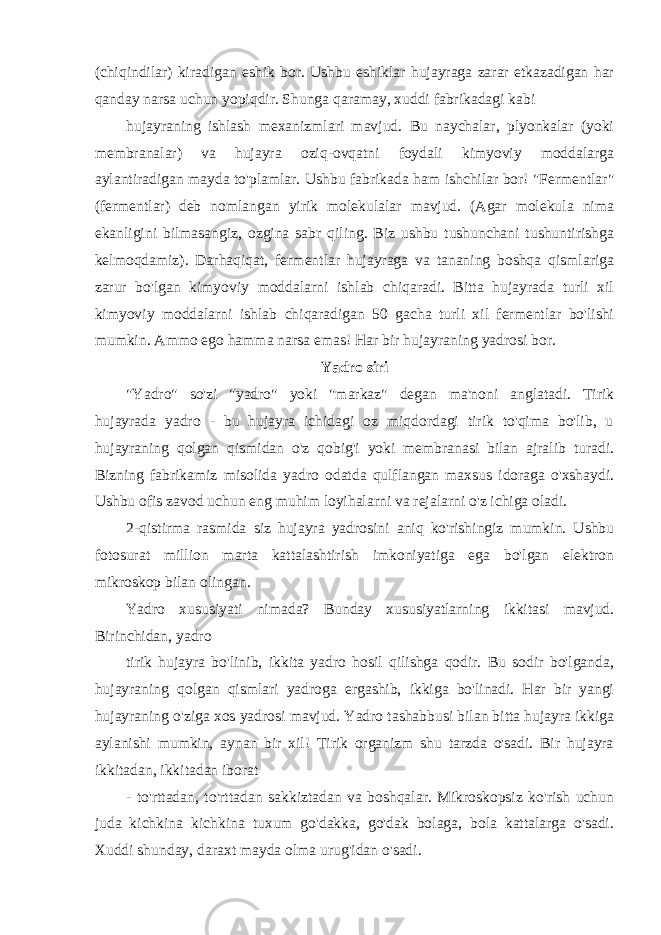 (chiqindilar) kiradigan eshik bor. Ushbu eshiklar hujayraga zarar etkazadigan har qanday narsa uchun yopiqdir. Shunga qaramay, xuddi fabrikadagi kabi hujayraning ishlash mexanizmlari mavjud. Bu naychalar, plyonkalar (yoki membranalar) va hujayra oziq-ovqatni foydali kimyoviy moddalarga aylantiradigan mayda to&#39;plamlar. Ushbu fabrikada ham ishchilar bor! &#34;Fermentlar&#34; (fermentlar) deb nomlangan yirik molekulalar mavjud. (Agar molekula nima ekanligini bilmasangiz, ozgina sabr qiling. Biz ushbu tushunchani tushuntirishga kelmoqdamiz). Darhaqiqat, fermentlar hujayraga va tananing boshqa qismlariga zarur bo&#39;lgan kimyoviy moddalarni ishlab chiqaradi. Bitta hujayrada turli xil kimyoviy moddalarni ishlab chiqaradigan 50 gacha turli xil fermentlar bo&#39;lishi mumkin. Ammo ego hamma narsa emas! Har bir hujayraning yadrosi bor. Yadro siri &#34;Yadro&#34; so&#39;zi &#34;yadro&#34; yoki &#34;markaz&#34; degan ma&#39;noni anglatadi. Tirik hujayrada yadro - bu hujayra ichidagi oz miqdordagi tirik to&#39;qima bo&#39;lib, u hujayraning qolgan qismidan o&#39;z qobig&#39;i yoki membranasi bilan ajralib turadi. Bizning fabrikamiz misolida yadro odatda qulflangan maxsus idoraga o&#39;xshaydi. Ushbu ofis zavod uchun eng muhim loyihalarni va rejalarni o&#39;z ichiga oladi. 2-qistirma rasmida siz hujayra yadrosini aniq ko&#39;rishingiz mumkin. Ushbu fotosurat million marta kattalashtirish imkoniyatiga ega bo&#39;lgan elektron mikroskop bilan olingan. Yadro xususiyati nimada? Bunday xususiyatlarning ikkitasi mavjud. Birinchidan, yadro tirik hujayra bo&#39;linib, ikkita yadro hosil qilishga qodir. Bu sodir bo&#39;lganda, hujayraning qolgan qismlari yadroga ergashib, ikkiga bo&#39;linadi. Har bir yangi hujayraning o&#39;ziga xos yadrosi mavjud. Yadro tashabbusi bilan bitta hujayra ikkiga aylanishi mumkin, aynan bir xil! Tirik organizm shu tarzda o&#39;sadi. Bir hujayra ikkitadan, ikkitadan iborat - to&#39;rttadan, to&#39;rttadan sakkiztadan va boshqalar. Mikroskopsiz ko&#39;rish uchun juda kichkina kichkina tuxum go&#39;dakka, go&#39;dak bolaga, bola kattalarga o&#39;sadi. Xuddi shunday, daraxt mayda olma urug&#39;idan o&#39;sadi. 