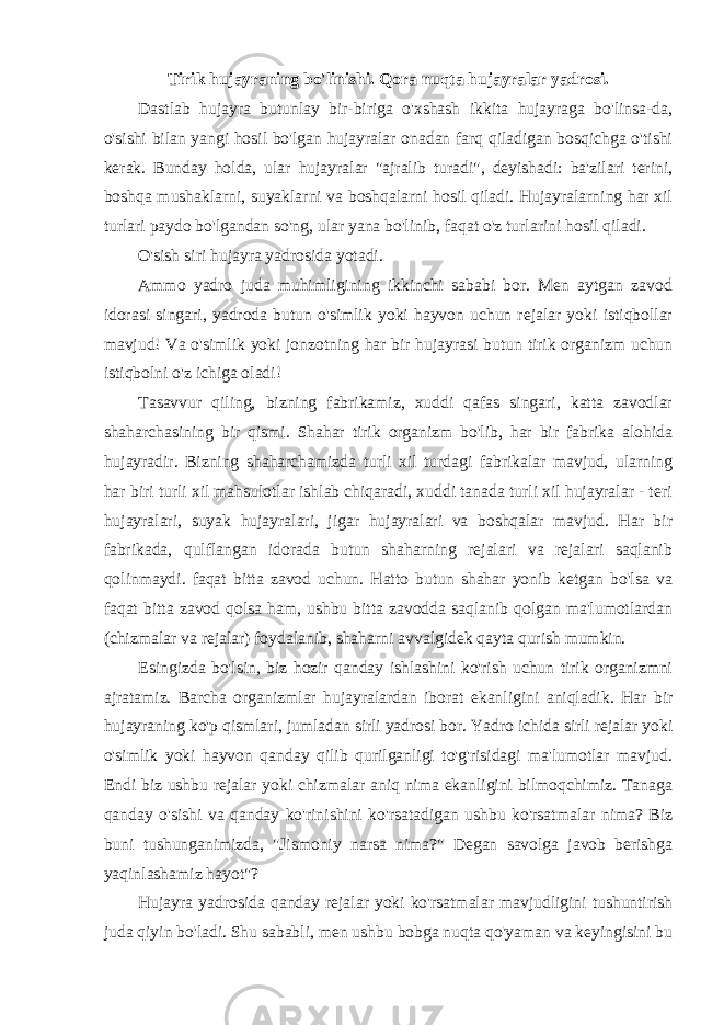 Tirik hujayraning bo&#39;linishi. Qora nuqta hujayralar yadrosi. Dastlab hujayra butunlay bir-biriga o&#39;xshash ikkita hujayraga bo&#39;linsa-da, o&#39;sishi bilan yangi hosil bo&#39;lgan hujayralar onadan farq qiladigan bosqichga o&#39;tishi kerak. Bunday holda, ular hujayralar &#34;ajralib turadi&#34;, deyishadi: ba&#39;zilari terini, boshqa mushaklarni, suyaklarni va boshqalarni hosil qiladi. Hujayralarning har xil turlari paydo bo&#39;lgandan so&#39;ng, ular yana bo&#39;linib, faqat o&#39;z turlarini hosil qiladi. O&#39;sish siri hujayra yadrosida yotadi. Ammo yadro juda muhimligining ikkinchi sababi bor. Men aytgan zavod idorasi singari, yadroda butun o&#39;simlik yoki hayvon uchun rejalar yoki istiqbollar mavjud! Va o&#39;simlik yoki jonzotning har bir hujayrasi butun tirik organizm uchun istiqbolni o&#39;z ichiga oladi! Tasavvur qiling, bizning fabrikamiz, xuddi qafas singari, katta zavodlar shaharchasining bir qismi. Shahar tirik organizm bo&#39;lib, har bir fabrika alohida hujayradir. Bizning shaharchamizda turli xil turdagi fabrikalar mavjud, ularning har biri turli xil mahsulotlar ishlab chiqaradi, xuddi tanada turli xil hujayralar - teri hujayralari, suyak hujayralari, jigar hujayralari va boshqalar mavjud. Har bir fabrikada, qulflangan idorada butun shaharning rejalari va rejalari saqlanib qolinmaydi. faqat bitta zavod uchun. Hatto butun shahar yonib ketgan bo&#39;lsa va faqat bitta zavod qolsa ham, ushbu bitta zavodda saqlanib qolgan ma&#39;lumotlardan (chizmalar va rejalar) foydalanib, shaharni avvalgidek qayta qurish mumkin. Esingizda bo&#39;lsin, biz hozir qanday ishlashini ko&#39;rish uchun tirik organizmni ajratamiz. Barcha organizmlar hujayralardan iborat ekanligini aniqladik. Har bir hujayraning ko&#39;p qismlari, jumladan sirli yadrosi bor. Yadro ichida sirli rejalar yoki o&#39;simlik yoki hayvon qanday qilib qurilganligi to&#39;g&#39;risidagi ma&#39;lumotlar mavjud. Endi biz ushbu rejalar yoki chizmalar aniq nima ekanligini bilmoqchimiz. Tanaga qanday o&#39;sishi va qanday ko&#39;rinishini ko&#39;rsatadigan ushbu ko&#39;rsatmalar nima? Biz buni tushunganimizda, &#34;Jismoniy narsa nima?&#34; Degan savolga javob berishga yaqinlashamiz hayot&#34;? Hujayra yadrosida qanday rejalar yoki ko&#39;rsatmalar mavjudligini tushuntirish juda qiyin bo&#39;ladi. Shu sababli, men ushbu bobga nuqta qo&#39;yaman va keyingisini bu 