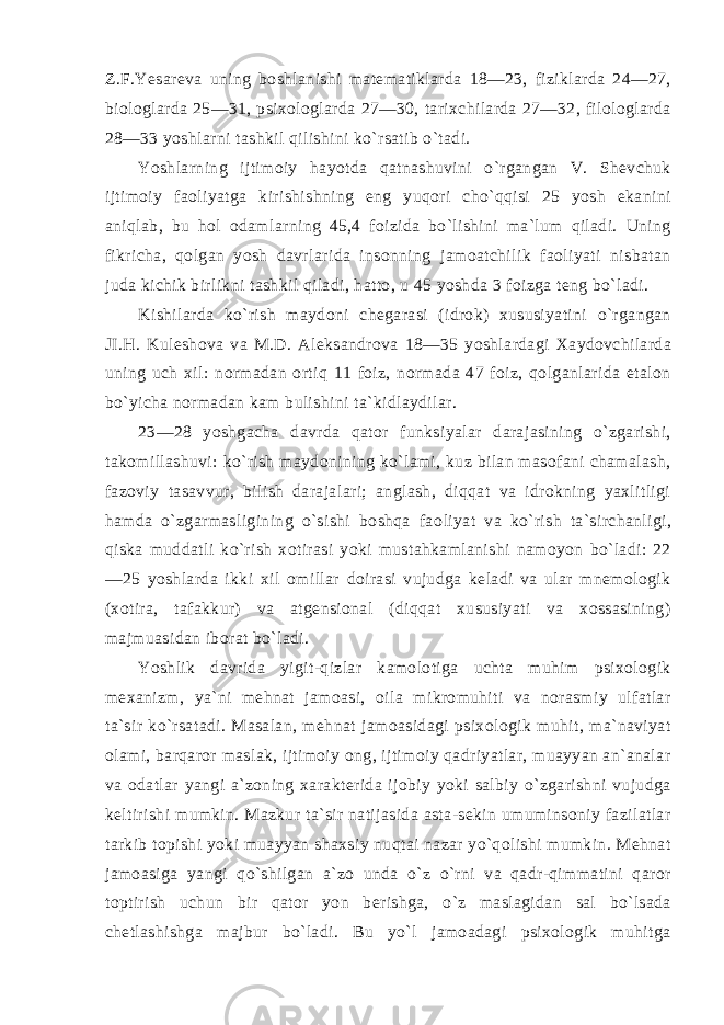 Z.F.Yesareva uning boshlanishi matematiklarda 18—23, fiziklarda 24—27, biologlarda 25—31, psixologlarda 27—30, tarixchilarda 27—32, filologlarda 28—33 yoshlarni tashkil qilishini ko`rsatib o`tadi. Yoshlarning ijtimoiy hayotda qatnashuvini o`rgangan V. Shevchuk ijtimoiy faoliyatga kirishishning eng yuqori cho`qqisi 25 yosh ekanini aniqlab, bu hol odamlarning 45,4 foizida bo`lishini ma`lum qiladi. Uning fikricha, qolgan yosh davrlarida insonning jamoatchilik faoliyati nisbatan juda kichik birlikni tashkil qiladi, hatto, u 45 yoshda 3 foizga teng bo`ladi. Kishilarda ko`rish maydoni chegarasi (idrok) xususiyatini o`rgangan JI.H. Kuleshova va M.D. Aleksandrova 18—35 yoshlardagi Xaydovchilarda uning uch xil: normadan ortiq 11 foiz, normada 47 foiz, qolganlarida etalon bo`yicha normadan kam bulishini ta`kidlaydilar. 23—28 yoshgacha davrda qator funksiyalar darajasining o`zgarishi, takomillashuvi: ko`rish maydonining ko`lami, kuz bilan masofani chamalash, fazoviy tasavvur, bilish darajalari; anglash, diqqat va idrokning yaxlitligi hamda o`zgarmasligining o`sishi boshqa fao liyat va ko`rish ta`sirchanligi, qiska muddatli ko`rish xotirasi yoki mustahkamlanishi namoyon bo`ladi: 22 —25 yoshlarda ikki xil omillar doirasi vujudga keladi va ular mnemologik (xotira, tafakkur) va atgensional (diqqat xususiyati va xossasining) majmuasidan iborat bo`ladi. Yoshlik davrida yigit-qizlar kamolotiga uchta muhim psixologik mexanizm, ya`ni mehnat jamoasi, oila mikromuhiti va norasmiy ulfatlar ta`sir ko`rsatadi. Masalan, mehnat jamoasidagi psixologik muhit, ma`naviyat olami, barqaror maslak, ijtimoiy ong, ijtimoiy qadriyatlar, muayyan an`analar va odatlar yangi a`zoning xarakterida ijobiy yoki salbiy o`zgarishni vujudga keltirishi mumkin. Mazkur ta`sir natijasida asta-sekin umuminsoniy fazilatlar tarkib topishi yoki muayyan shaxsiy nuqtai nazar yo`qolishi mumkin. Mehnat jamoasiga yangi qo`shilgan a`zo unda o`z o`rni va qadr-qimmatini qaror toptirish uchun bir qator yon berishga, o`z maslagidan sal bo`lsada chetlashishga majbur bo`ladi. Bu yo`l jamoadagi psixologik muhitga 