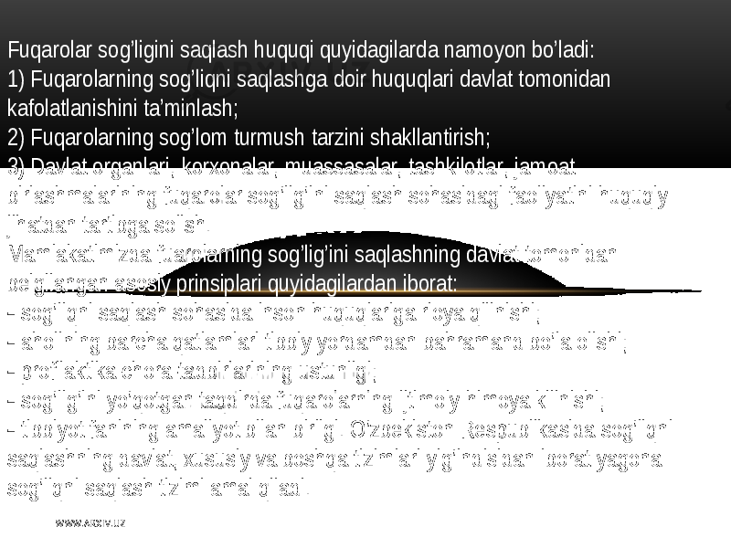 Fuqarolar   sog’ligini   saqlash   huquqi   quyidagilarda namoyon   bo’ladi : 1)  F uqarolarning   sog’liqni   saqlashga  doir   huquqlari   davlat  tomonidan   kafolatlanishini  ta’minlash ; 2)   Fuqarolarning   sog’lom  turmush  tarzini   shakllantirish ; 3)   Davlat  organlari,  korxonalar,  muassasalar,  tashkilotlar ,   jamoat   birlashmalarining   fuqarolar   sog’lig’ini   saqlash   sohasidagi   faoliyatini   huquqiy   jihatdan  tartibga  solish . Mamlakatimizda  fuarolarning   sog’lig’ini   saqlashning   davlat  tomonidan   bеlgilangan  asosiy   prinsiplari   quyidagilardan   iborat:    sog’liqni   saqlash   sohasida  inson   huquqlariga  rioya   qilinishi ;    aholining   barcha  qatlamlari  tibbiy   yordamdan   bahramand   bo’la  olishi ;    profilaktika  chora-tadbirlarining   ustunligi ;    sog’lig’ini   yo’qotgan  taqdirda  fuqarolarning   ijtimoiy   himoya   kilinishi ;    tibbiyot  fanining  amaliyot  bilan   birligi .   O’zbеkiston   Rеspublikasida  sog’liqni   saqlashning   davlat,  xususiy   va  boshqa  tizimlari   yig’indisidan   iborat  yagona   sog’liqni   saqlash  tizimi  amal   qiladi . W WW. A R X I V. U Z 