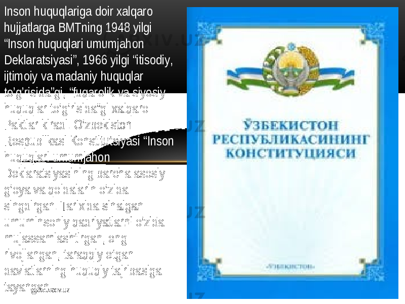 Inson   huquqlariga doir  xalqaro   hujjatlarga  BMTning   1948   yilgi   “I nson   huquqlari   umumjahon   D еklaratsiyasi ”,  1966   yilgi   “ itisodiy ,   ijtimoiy   va  madaniy   huquqlar   to’g’risida”gi ,  “ fuqarolik  va  siyosiy   huquqlar  to’g’risida”gi  xalqaro   Paktlar  kiradi .   O’zbеkiston   Rеspublikasi  Konstitutsiyasi   “I nson   huquqlari   umumjahon   D еklaratsiyasining   barcha  asosiy   g’oya   va  qoidalarin   o’zida   singdirgan.  Tarixida  sinalgan   umuminsoniy   qadriyatlarni   o’zida   mujassamlashtirgan ,   eng   rivojlangan,  taraqqiy   etgan   davlatlarning   huquqiy  tajribasiga   tayangan W WW. A R X I V. U Z 