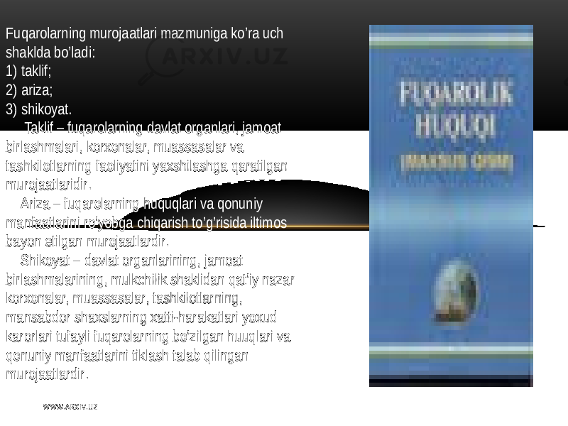 Fuqarolarning murojaatlari  mazmuniga  ko’ra  uch   shaklda  bo’ladi : 1)  taklif ; 2)  ariza; 3)   shikoyat.        Taklif   –  fuqarolarning   davlat  organlari ,   jamoat   birlashmalari,  korxonalar,  muassasalar   va   tashkilotlarning   faoliyatini   yaxshilashga  qaratilgan   murojaatlaridir .       A riza  – fuqarolarning   huquqlari   va  qonuniy   manfaatlarini   ro’yobga  chiqarish  to’g’risida  iltimos   bayon   etilgan  murojaatlardir .       Shikoyat  – davlat  organlarining ,   jamoat   birlashmalarining,  mulkchilik  shaklidan   qat’iy   nazar   korxonalar,  muassasalar,  tashkilotlarning,   mansabdor   shaxslarning  xatti - harakatlari   yoxud   karorlari  tufayli   fuqarolarning   bo’zilgan   huuqlari   va   qonuniy  manfaatlarini  tiklash  talab   qilingan   murojaatlardir . W WW. A R X I V. U Z 