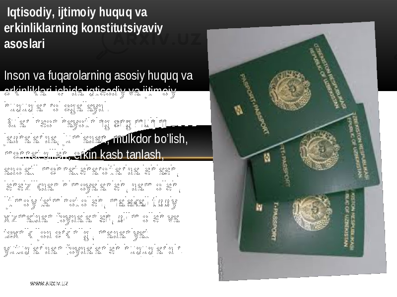  Iqtisodiy , ijtimoiy huquq va erkinliklarning konstitutsiyaviy asoslari   Inson   va fuqarolarning  asosiy   huquq   va   erkinliklari   ichida  iqtisodiy   va  ijtimoiy   huquqlar   rol   egallaydi . Bular   inson   hayotining   eng  muhim   jabhalarida,  jumladan,  mulkdor   bo’lish,   mеhnat  qilish ,   erkin  kasb  tanlash,   adolatli  mеhnat  sharoitlarida  ishlash ,   ishsizlikdan   himoyalanish ,   dam  olish ,   ijtimoiy  ta’minot  olish,  malakali  tibbiy   xizmatdan   foydalanish ,   bilim  olish   va   tеxnik  ijod   erkinligi,  madaniyat   yutuqlaridan   foydalanish   huquqlaridir . W WW. A R X I V. U Z 