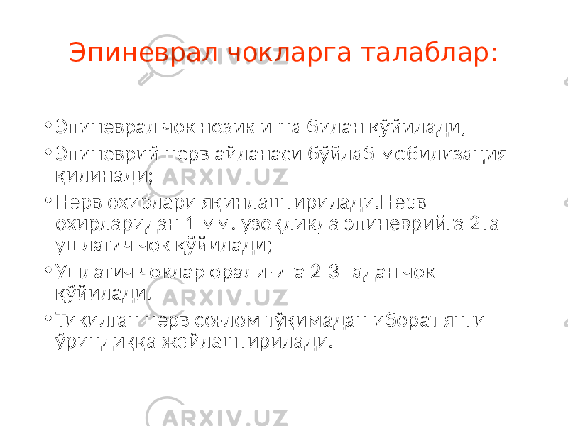 Эпиневрал чокларга талаблар: • Эпиневрал чок нозик игна билан қўйилади; • Эпиневрий нерв айланаси бўйлаб мобилизация қилинади; • Нерв охирлари яқинлаштирилади.Нерв охирларидан 1 мм. узоқликда эпиневрийга 2та ушлагич чок қўйилади; • Ушлагич чоклар оралиғига 2-3 тадан чок қўйилади. • Тикилган нерв соғлом тўқимадан иборат янги ўриндиққа жойлаштирилади. 