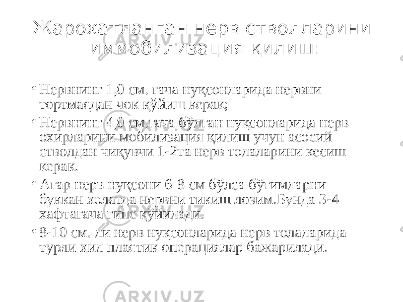 Жароҳатланган нерв стволларини иммобилизация қилиш: • Нервнинг 1,0 см. гача нуқсонларида нервни тортмасдан чок қўйиш керак; • Нервнинг 4,0 см.гача бўлган нуқсонларида нерв охирларини мобилизация қилиш учун асосий стволдан чиқувчи 1-2та нерв толаларини кесиш керак. • Агар нерв нуқсони 6-8 см бўлса бўғимларни буккан холатда нервни тикиш лозим.Бунда 3-4 хафтагача гипс қўйилади. • 8-10 см. ли нерв нуқсонларида нерв толаларида турли хил пластик операциялар бажарилади. 