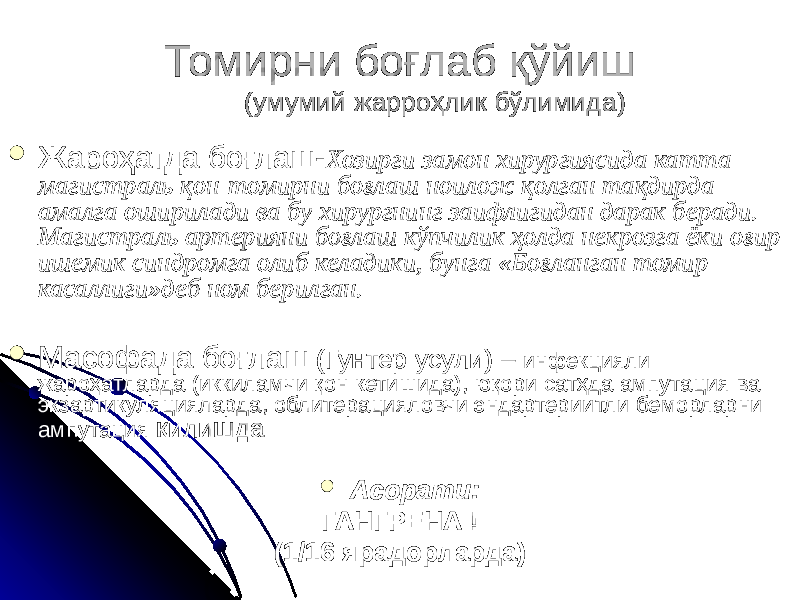 Томирни боғлаб қўйиш (умумий жарроҳлик бўлимида)  Жароҳатда боғлаш- Хозирги замон хирургиясида катта магистраль қон-томирни боғлаш ноилож қолган тақдирда амалга оширилади ва бу хирургнинг заифлигидан дарак беради. Магистраль артерияни боғлаш кўпчилик ҳолда некрозга ёки оғир ишемик синдромга олиб келадики, бунга «Боғланган томир касаллиги»деб ном берилган.  Масофада боғлаш (Гунтер усули) – инфекцияли жароҳатларда (иккиламчи қон кетишида), юқори сатҳда ампутация ва экзартикуляцияларда, облитерацияловчи эндартериитли беморларни ампутация қилишда  Асорати: ГАНГРЕНА ! (1/16 ярадорларда) 