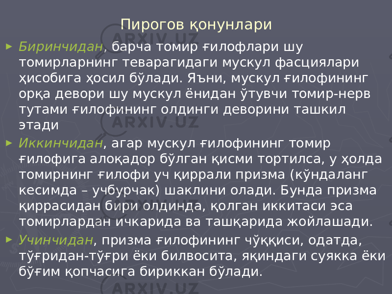 Пирогов қонунлари ► Биринчидан , барча томир ғилофлари шу томирларнинг теварагидаги мускул фасциялари ҳисобига ҳосил бўлади. Яъни, мускул ғилофининг орқа девори шу мускул ёнидан ўтувчи томир-нерв тутами ғилофининг олдинги деворини ташкил этади ► Иккинчидан , агар мускул ғилофининг томир ғилофига алоқадор бўлган қисми тортилса, у ҳолда томирнинг ғилофи уч қиррали призма (кўндаланг кесимда – учбурчак) шаклини олади. Бунда призма қиррасидан бири олдинда, қолган иккитаси эса томирлардан ичкарида ва ташқарида жойлашади. ► Учинчидан , призма ғилофининг чўққиси, одатда, тўғридан-тўғри ёки билвосита, яқиндаги суякка ёки бўғим қопчасига бириккан бўлади. 