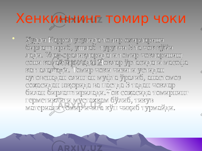 Хенкиннинг томир чоки • Худди Каррел усулида томир охирларини бирлаштириб, ушлаб турувчи 3 та чок қўйи лади. Улар оралиқларидаги томир чокларининг сони камайтирилади. Чоклар ўртасидаги масофа катталашади. Томир чоки чизиғи устидан аутовенадан олинган муфта ўралиб, анастомоз соҳасидан юқорида ва пастда 3 тадан чоклар билан бирлаштирилади.Чок соҳасида томирнинг герметиклиги мустаҳкам бўлиб, тикув материали томир ичига кўп чиқиб турмайди. 