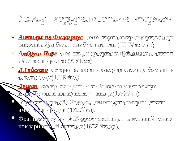 Томир хирургиясининг тарихи  Антилус ва Филагриус томонидан томир аневризмалари оператив йўл билан олиб ташланган (III-IVасрлар)  Амбруаз Паре томонидан артерияни бўйламасига тикиш амалга оширилган(XVIаср)  Л.Гейстер артерия ва венани алоҳида алоҳида боғлашни таклиф этди(1719 йил)  Дешан томир остидан ипни ўтказиш учун махсус игна(Дешан игнаси) ихтиро қилди(1793йил).  Биринчи маротаба Хелоуэл томонидан томирни тикиш амалга оширилди (1759йил).  Француз хирурги А.Каррел томонидан замонавий томир чоклари ишлаб чиқилди(1902 йилда). 