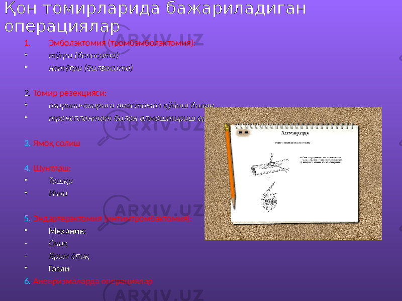 Қон томирларида бажариладиган операциялар 1. Эмболэктомия (тромбэмболэктомия): • тўғри (бевосита) • нотўғри (билвосита) 2. Томир резекцияси: • охирини-охирига анастомоз қўйиш билан • трансплантат билан алмаштириш орқали 3. Ямоқ солиш 4. Шунтлаш: • Ташқи • Ички 5. Эндартерэктомия (интимтромбэктомия): • Механик: - Очиқ - Ярим ёпиқ • Газли 6. Аневризмаларда операциялар 