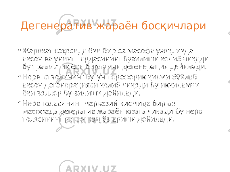 Дегенератив жараён босқичлари . • Жарохат соҳасида ёки бир оз масофа узоқликда аксон ва унинг пардасининг бузилиши келиб чиқади- бу травматик ёки бирламчи дегенерация дейилади. • Нерв стволининг бутун переферик қисми бўйлаб аксон дегенерацияси келиб чиқади-бу иккиламчи ёки валлер бу-зилиши дейилади. • Нерв толасининг марказий қисмида бир оз масофада дегератив жараён юзага чиқади-бу нерв толасининг ретроград ўзгариши дейилади. 