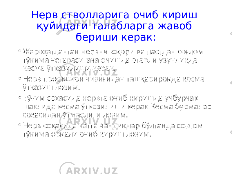 Нерв стволларига очиб кириш қуйидаги талабларга жавоб бериши керак: • Жароҳатланган нервни юқори ва пастдан соғлом тўқима чегарасигача очишда етарли узунликда кесма ўтказилиши керак. • Нерв проекцион чизиғидан ташқарироқда кесма ўтказиш лозим. • Бўғим сохасида нервга очиб киришда учбурчак шаклида кесма ўтказилиши керак.Кесма бурмалар сохасидан ўтмаслиги лозим. • Нерв соҳасида катта чандиқлар бўлганда соғлом тўқима орқали очиб кириш лозим. 