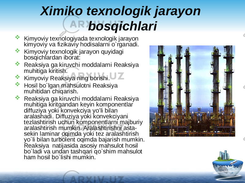 Ximiko texnologik jarayon bosqichlari  Kimyoviy texnologiyada texnologik jarayon kimyoviy va fizikaviy hodisalarni o`rganadi.  Kimyoviy texnologik jarayon q uyidagi bosqichlardan iborat:  Reaksiya ga kiruvchi moddalarni Reaksiya mu h itiga kiritish.  Kimyoviy Reaksiya ning borishi.  Hosil bo`lgan mahsulotni Reaksiya mu h itidan chiqarish.  Reaksiya ga kiruvchi moddalarni Reaksiya mu h itiga kiritgandan keyin komponentlar diff u ziya yoki konvekciya yo’li bilan aralashadi. Diff u ziya yoki konvekciyani tezlashtirish uchun komponentlarni majburiy aralashtirish mumkin. Aralashtirishni asta- sekin laminar o q imda yoki tez aralashtirish y o` li bilan turbolent o q imda bajarish mumkin. Reaksiya natijasida asosiy mahsulot hosil bo`ladi va undan tash q ari qo` shim mahsulot ham hosil bo`lishi mumkin. 