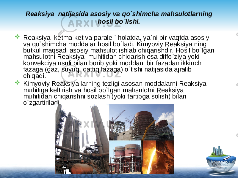 Reaksiya natijasida asosiy va qo`shimcha mahsulotlarning hosil bo`lishi.  Reaksiya ketma-ket va paralel` holatda, ya`ni bir vaqtda asosiy va qo`shimcha moddalar hosil bo`ladi. Kimyoviy Reaksiya ning butkul maqsadi asosiy mahsulot ishlab chiqarishdir. Hosil bo`lgan mahsulotni Reaksiya muhitidan chiqarish esa diffo`ziya yoki konvekciya usuli bilan borib yoki moddani bir fazadan ikkinchi fazaga (gaz, suyuq, qattiq fazaga) o`tishi natijasida ajralib chiqadi.  Kimyoviy Reaksiya larning tezligi asosan moddalarni Reaksiya muhitiga keltirish va hosil bo`lgan mahsulotni Reaksiya muhitidan chiqarishni sozlash (yoki tartibga solish) bilan o`zgartiriladi. 