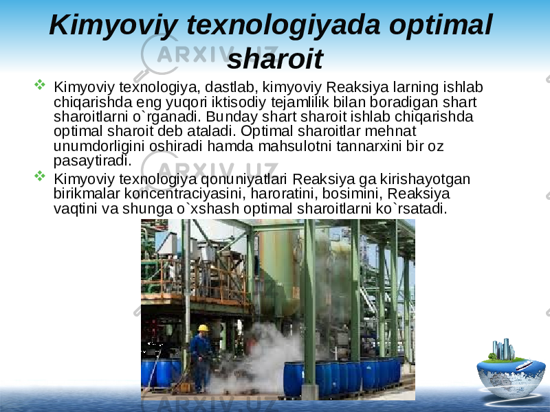 Kimyoviy texnologiyada optimal sharoit  Kimyoviy texnologiya, dastlab, kimyoviy Reaksiya larning ishlab chiqarishda eng yuqori iktisodiy tejamlilik bilan boradigan shart sharoitlarni o`rganadi. Bunday shart sharoit ishlab chiqarishda optimal sharoit deb ataladi. Optimal sharoitlar mehnat unumdorligini oshiradi hamda mahsulotni tannarxini bir oz pasaytiradi.  Kimyoviy texnologiya qonuniyatlari Reaksiya ga kirishayotgan birikmalar koncentraciyasini, haroratini, bosimini, Reaksiya vaqtini va shunga o`xshash optimal sharoitlarni ko`rsatadi. 