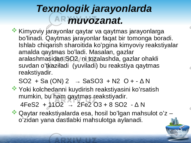 Texnologik jarayonlarda muvozanat.  Kimyoviy jarayonlar qaytar va qaytmas jarayonlarga bo’linadi. Qaytmas jarayonlar faqat bir tomonga boradi. Ishlab chiqarish sharoitida ko’pgina kimyoviy reakstiyalar amalda qaytmas bo’ladi. Masalan, gazlar aralashmasidan SO2 ni tozalashda, gazlar ohakli suvdan o’tkaziladi (yuviladi) bu reakstiya qaytmas reakstiyadir. SO2 + Sa (ON) 2 → SaSO3 + N2 O + - ∆ N  Yoki kolchedanni kuydirish reakstiyasini ko’rsatish mumkin, bu ham qaytmas reakstiyadir. 4FeS2 + 11O2 → 2Fe2 O3 + 8 SO2 - ∆ N  Qaytar reakstiyalarda esa, hosil bo’lgan mahsulot o’z – o’zidan yana dastlabki mahsulotga aylanadi. 