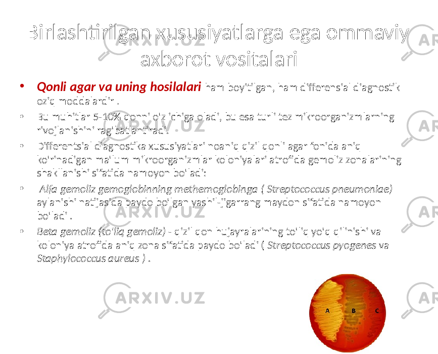 Birlashtirilgan xususiyatlarga ega ommaviy axborot vositalari • Qonli agar va uning hosilalari ham boyitilgan, ham differensial diagnostik oziq moddalardir . • Bu muhitlar 5-10% qonni o&#39;z ichiga oladi, bu esa turli tez mikroorganizmlarning rivojlanishini rag&#39;batlantiradi. • Differentsial diagnostika xususiyatlari noaniq qizil qonli agar fonida aniq ko&#39;rinadigan ma&#39;lum mikroorganizmlar koloniyalari atrofida gemoliz zonalarining shakllanishi sifatida namoyon bo&#39;ladi: • Alfa gemoliz gemoglobinning methemoglobinga ( Streptococcus pneumoniae) aylanishi natijasida paydo bo&#39;lgan yashil-jigarrang maydon sifatida namoyon bo&#39;ladi . • Beta gemoliz (to&#39;liq gemoliz) - qizil qon hujayralarining to&#39;liq yo&#39;q qilinishi va koloniya atrofida aniq zona sifatida paydo bo&#39;ladi ( Streptococcus pyogenes va Staphylococcus aureus ) . 