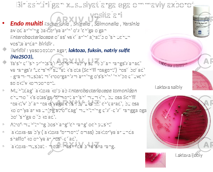 Birlashtirilgan xususiyatlarga ega ommaviy axborot vositalari • Endo muhiti Escherichia , Shigella , Salmonella , Yersinia avlodlarining bakteriyalarini o&#39;z ichiga olgan Enterobacteriaceae oilasi vakillarini ajratib olish uchun vositalardan biridir .  Tarkibi : yasopepton agar, laktoza, fuksin, natriy sulfit (Na2SO3),  Ta&#39;sir qilish printsipi: fuchsin natriy sulfit bilan rangsizlanadi va rangsiz fuchsinli sulfat kislota (Schiff reagenti) hosil bo&#39;ladi - gram-musbat mikroorganizmlarning o&#39;sishini inhibe qiluvchi selektiv komponent. • Muhitdagi laktoza ko&#39;plab Enterobacteriaceae tomonidan chumoli kislotasiga fermentlanishi mumkin, bu esa Schiff reaktivi bilan reaksiyaga kirishib, fuksinni chiqaradi, bu esa koloniyalar va uning atrofidagi muhitning qizil-qizil rangga ega bo&#39;lishiga olib keladi. • Atrof-muhitning boshlang&#39;ich rangi och pushti • laktoza-salbiy (laktoza fermenti emas) bakteriyalar unda shaffof koloniyalar hosil qiladi, • laktoza-musbat - metall nashrida binafsha rang. Laktoza ijobiyLaktoza salbiy 