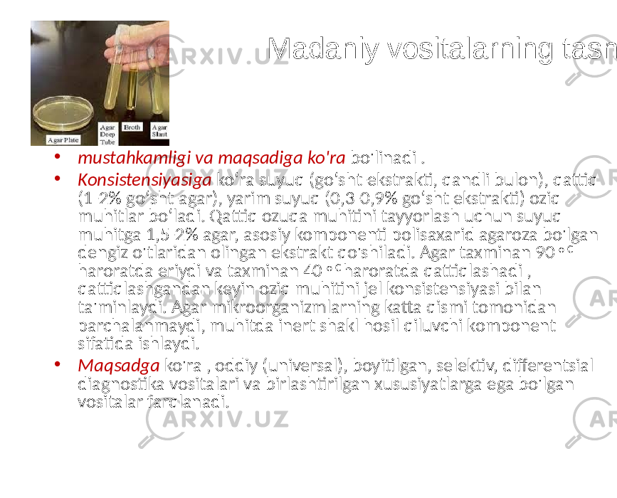 Madaniy vositalarning tasnifi • mustahkamligi va maqsadiga ko&#39;ra bo&#39;linadi . • Konsistensiyasiga koʻra suyuq (goʻsht-ekstrakti, qandli bulon), qattiq (1-2% goʻsht-agar), yarim suyuq (0,3-0,9% goʻsht ekstrakti) oziq muhitlar boʻladi. Qattiq ozuqa muhitini tayyorlash uchun suyuq muhitga 1,5-2% agar, asosiy komponenti polisaxarid agaroza bo&#39;lgan dengiz o&#39;tlaridan olingan ekstrakt qo&#39;shiladi. Agar taxminan 90 o C haroratda eriydi va taxminan 40 o C haroratda qattiqlashadi , qattiqlashgandan keyin oziq muhitini jel konsistensiyasi bilan ta&#39;minlaydi. Agar mikroorganizmlarning katta qismi tomonidan parchalanmaydi, muhitda inert shakl hosil qiluvchi komponent sifatida ishlaydi. • Maqsadga ko&#39;ra , oddiy (universal), boyitilgan, selektiv, differentsial diagnostika vositalari va birlashtirilgan xususiyatlarga ega bo&#39;lgan vositalar farqlanadi. 