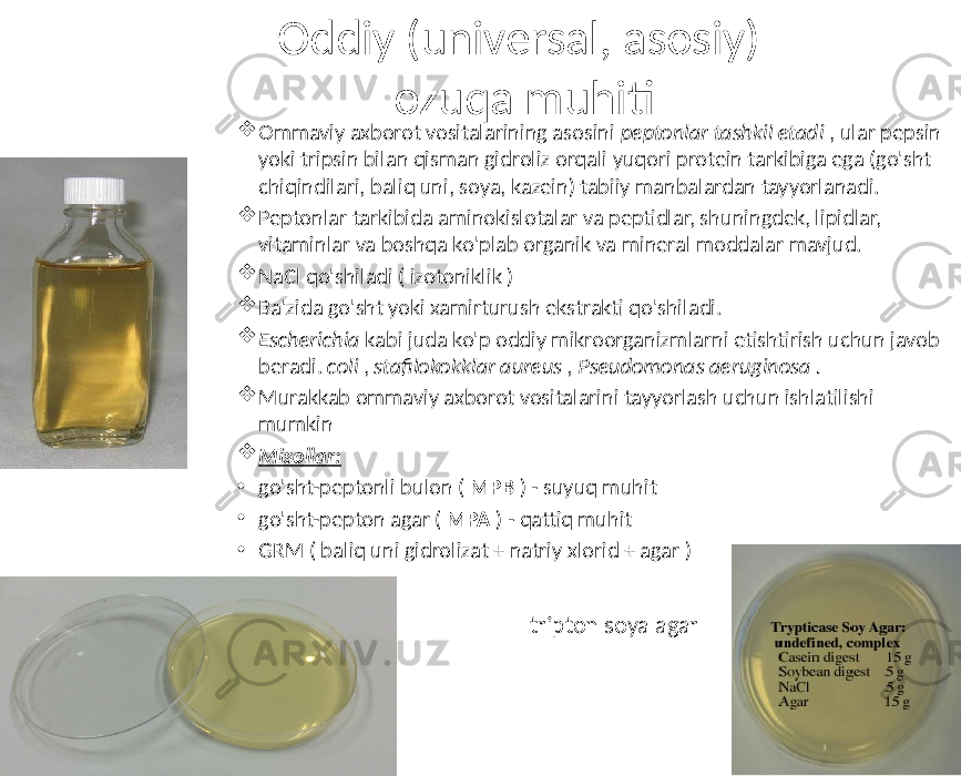 Oddiy (universal, asosiy) ozuqa muhiti  Ommaviy axborot vositalarining asosini peptonlar tashkil etadi , ular pepsin yoki tripsin bilan qisman gidroliz orqali yuqori protein tarkibiga ega (go&#39;sht chiqindilari, baliq uni, soya, kazein) tabiiy manbalardan tayyorlanadi.  Peptonlar tarkibida aminokislotalar va peptidlar, shuningdek, lipidlar, vitaminlar va boshqa ko&#39;plab organik va mineral moddalar mavjud.  NaCl qo&#39;shiladi ( izotoniklik )  Ba&#39;zida go&#39;sht yoki xamirturush ekstrakti qo&#39;shiladi.  Escherichia kabi juda ko&#39;p oddiy mikroorganizmlarni etishtirish uchun javob beradi. coli , stafilokokklar aureus , Pseudomonas aeruginosa .  Murakkab ommaviy axborot vositalarini tayyorlash uchun ishlatilishi mumkin  Misollar: • go&#39;sht-peptonli bulon ( MPB ) - suyuq muhit • go&#39;sht-pepton agar ( MPA ) - qattiq muhit • GRM ( baliq uni gidrolizat + natriy xlorid + agar ) tripton soya agar 