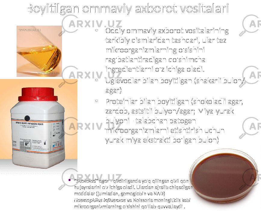 Boyitilgan ommaviy axborot vositalari • Oddiy ommaviy axborot vositalarining tarkibiy qismlaridan tashqari, ular tez mikroorganizmlarning o&#39;sishini rag&#39;batlantiradigan qo&#39;shimcha ingredientlarni o&#39;z ichiga oladi. • Uglevodlar bilan boyitilgan (shakarli bulon/ agar) • Proteinlar bilan boyitilgan (shokoladli agar, zardob, astsitli bulyon/agar; Miya-yurak bulyoni - talabchan patogen mikroorganizmlarni etishtirish uchun yurak-miya ekstrakti bo&#39;lgan bulon)  &#34;Shokolad&#34; agar - qizdirilganda yo&#39;q qilingan qizil qon hujayralarini o&#39;z ichiga oladi. Ulardan ajralib chiqadigan moddalar (jumladan, gemoglobin va NAD) Haemophilus influenzae va Neisseria meningitidis kabi mikroorganizmlarning o&#39;sishini qo&#39;llab-quvvatlaydi . 