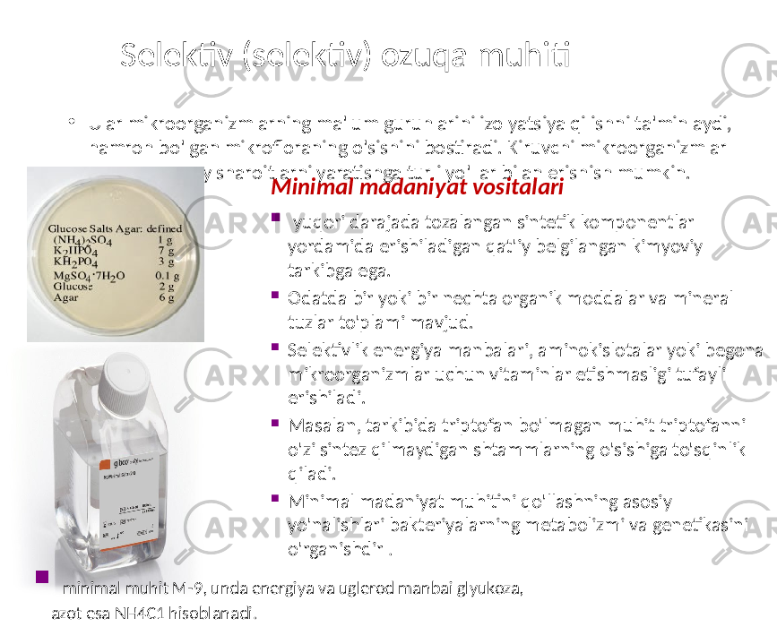 Selektiv (selektiv) ozuqa muhiti • Ular mikroorganizmlarning ma&#39;lum guruhlarini izolyatsiya qilishni ta&#39;minlaydi, hamroh bo&#39;lgan mikrofloraning o&#39;sishini bostiradi. Kiruvchi mikroorganizmlar uchun noqulay sharoitlarni yaratishga turli yo&#39;llar bilan erishish mumkin. Minimal madaniyat vositalari  yuqori darajada tozalangan sintetik komponentlar yordamida erishiladigan qat&#39;iy belgilangan kimyoviy tarkibga ega.  Odatda bir yoki bir nechta organik moddalar va mineral tuzlar to&#39;plami mavjud.  Selektivlik energiya manbalari, aminokislotalar yoki begona mikroorganizmlar uchun vitaminlar etishmasligi tufayli erishiladi.  Masalan, tarkibida triptofan bo&#39;lmagan muhit triptofanni o&#39;zi sintez qilmaydigan shtammlarning o&#39;sishiga to&#39;sqinlik qiladi.  Minimal madaniyat muhitini qo&#39;llashning asosiy yo&#39;nalishlari bakteriyalarning metabolizmi va genetikasini o&#39;rganishdir .    minimal muhit M-9, unda energiya va uglerod manbai glyukoza, azot esa NH4C1 hisoblanadi. 