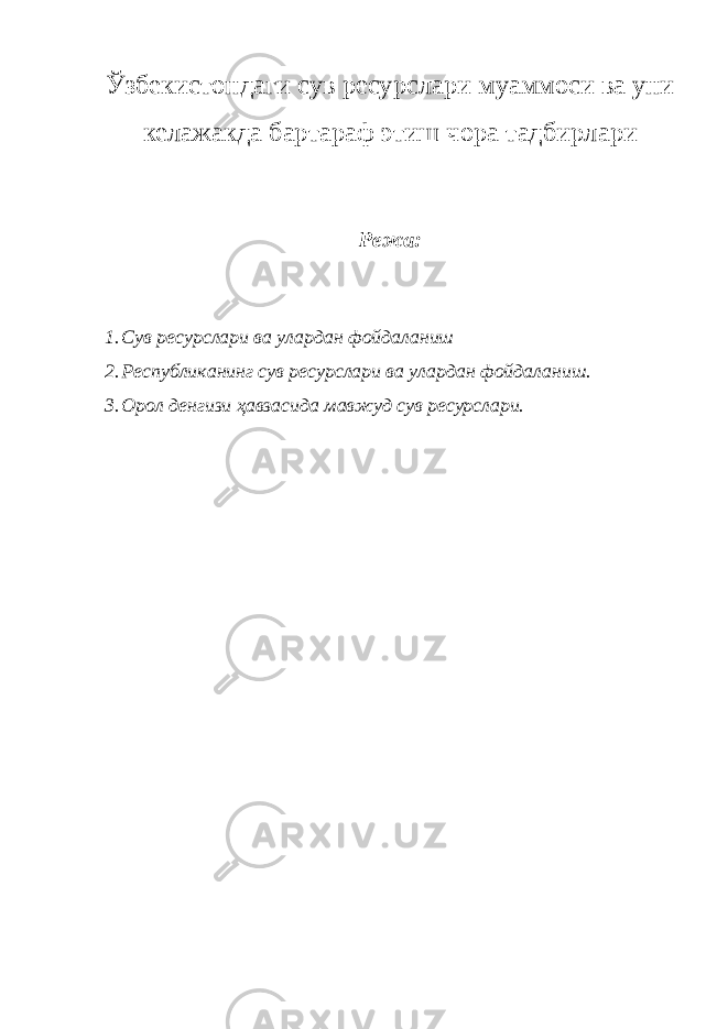 Ўзбекистондаги сув ресурслари муаммоси ва уни келажакда бартараф этиш чора тадбирлари Режа: 1. Сув ресурслари ва улардан фойдаланиш 2. Республиканинг сув ресурслари ва улардан фойдаланиш. 3. Орол денгизи ҳавзасида мавжуд сув ресурслари. 
