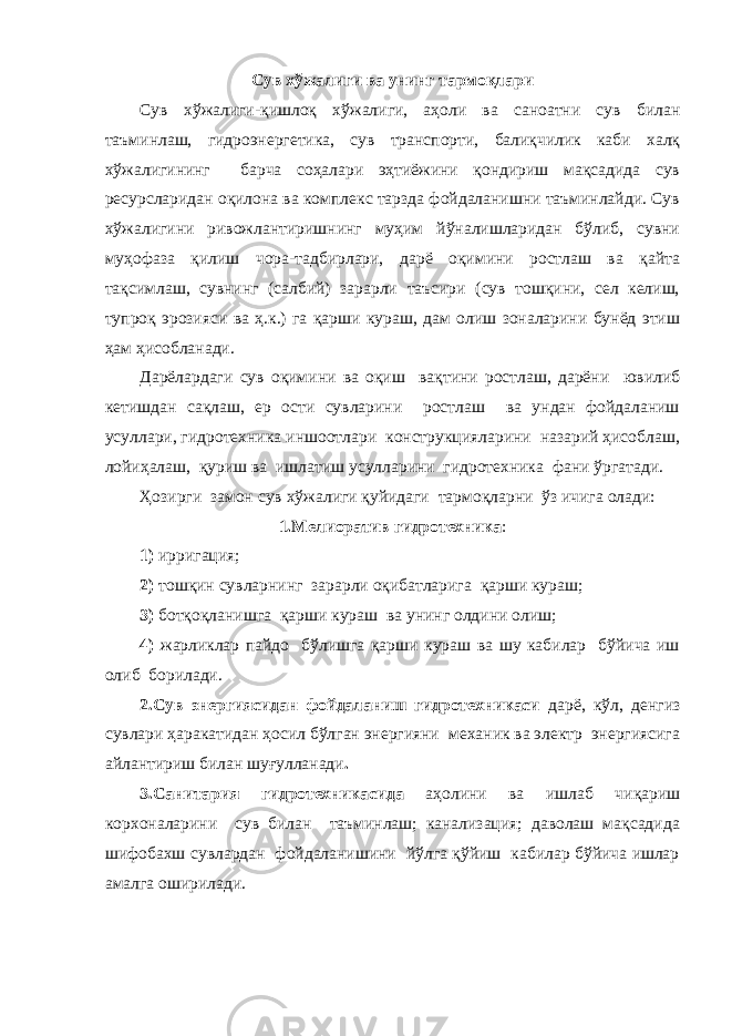 Сув хўжалиги ва унинг тармоқлари Сув хўжалиги-қишлоқ хўжалиги, аҳоли ва саноатни сув билан таъминлаш, гидроэнергетика, сув транспорти, балиқчилик каби халқ хўжалигининг барча соҳалари эҳтиёжини қондириш мақсадида сув ресурсларидан оқилона ва комплекс тарзда фойдаланишни таъминлайди. Сув хўжалигини ривожлантиришнинг муҳим йўналишларидан бўлиб, сувни муҳофаза қилиш чора-тадбирлари, дарё оқимини ростлаш ва қайта тақсимлаш, сувнинг (салбий) зарарли таъсири (сув тошқини, сел келиш, тупроқ эрозияси ва ҳ.к.) га қарши кураш, дам олиш зоналарини бунёд этиш ҳам ҳисобланади. Дарёлардаги сув оқимини ва оқиш вақтини ростлаш, дарёни ювилиб кетишдан сақлаш, ер ости сувларини ростлаш ва ундан фойдаланиш усуллари, гидротехника иншоотлари конструкцияларини назарий ҳисоблаш, лойиҳалаш, қуриш ва ишлатиш усулларини гидротехника фани ўргатади. Ҳозирги замон сув хўжалиги қуйидаги тармоқларни ўз ичига олади: 1.Мелиоратив гидротехника : 1) ирригация; 2) тошқин сувларнинг зарарли оқибатларига қарши кураш; 3) ботқоқланишга қарши кураш ва унинг олдини олиш; 4) жарликлар пайдо бўлишга қарши кураш ва шу кабилар бўйича иш олиб борилади. 2.Сув энергиясидан фойдаланиш гидротехникаси дарё, кўл, денгиз сувлари ҳаракатидан ҳосил бўлган энергияни механик ва электр энергиясига айлантириш билан шуғулланади . 3.Санитария гидротехникасида аҳолини ва ишлаб чиқариш корхоналарини сув билан таъминлаш; канализация; даволаш мақсадида шифобахш сувлардан фойдаланишини йўлга қўйиш кабилар бўйича ишлар амалга оширилади. 