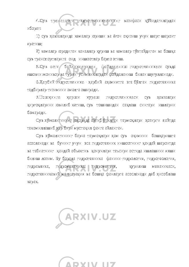 4.Сув транспорти гидротехникасининг вазифаси қўйидагилардан иборат: 1) сув ҳавзаларида кемалар юриши ва ёғоч оқизиш учун шарт-шароит яратиш; 2) кемалар юрадиган каналлар қуриш ва кемалар тўхтайдиган ва бошқа сув транспортларига оид иншоотлар барпо этиш. 5.Сув ости бойликларидан фойдаланиш гидротехникаси сувда яшовчи жонивор ва турли ўсимликлардан фойдаланиш билан шуғулланади. 6.Ҳарбий гидротехника - ҳарбий аҳамиятга эга бўлган гидротехника тадбирлар тизимини амалга оширади. 7.Тошқинга қарши кураш гидротехникаси сув ҳавзалари қирғоқларини ювилиб кетиш, сув тошишидан сақлаш сингари ишларни бажаради. Сув хўжалигининг юқорида айтиб ўтилган тармоқлари ҳозирги пайтда такомиллашиб ҳар бири мустақил фанга айланган. Сув хўжалигининг барча тармоқлари ҳам сув оқимини бошқаришга асосланади ва бунинг учун эса гидротехник иншоотнинг қандай шароитда ва табиатнинг қандай объектив қонунлари таъсири остида ишлашини яхши билиш лозим. Бу борада гидротехника фанини-гидрология, гидрогеология, гидравлика, гидромеханика, гидрометрия, қурилиш механикаси, гидротехникавий мелиорация ва бошқа фанларга асосланади деб ҳисоблаш керак. 