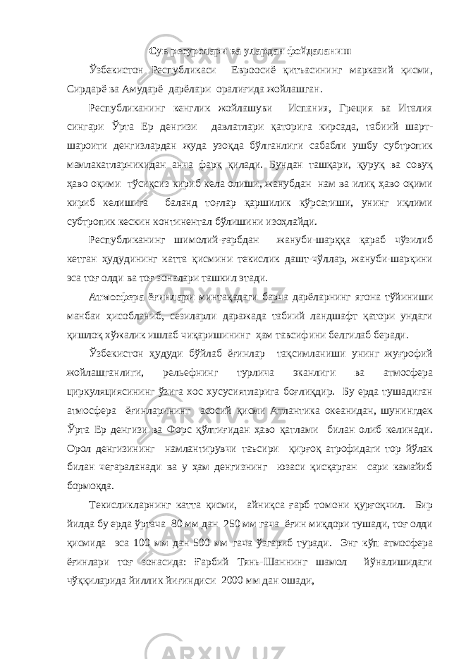 Сув ресурслари ва улардан фойдаланиш Ўзбекистон Республикаси Евроосиё қитъасининг марказий қисми, Сирдарё ва Амударё дарёлари оралиғида жойлашган. Республиканинг кенглик жойлашуви Испания, Греция ва Италия сингари Ўрта Ер денгизи давлатлари қаторига кирсада, табиий шарт- шароити денгизлардан жуда узоқда бўлганлиги сабабли ушбу субтропик мамлакатларникидан анча фарқ қилади. Бундан ташқари, қуруқ ва совуқ ҳаво оқими тўсиқсиз кириб кела олиши, жанубдан нам ва илиқ ҳаво оқими кириб келишига баланд тоғлар қаршилик кўрсатиши, унинг иқлими субтропик кескин континентал бўлишини изоҳлайди. Республиканинг шимолий-ғарбдан жануби-шарққа қараб чўзилиб кетган ҳудудининг катта қисмини текислик дашт-чўллар, жануби-шарқини эса тоғ олди ва тоғ зоналари ташкил этади. Атмосфера ёғинлари минтақадаги барча дарёларнинг ягона тўйиниши манбаи ҳисобланиб, сезиларли даражада табиий ландшафт қатори ундаги қишлоқ хўжалик ишлаб чиқаришининг ҳам тавсифини белгилаб беради. Ўзбекистон ҳудуди бўйлаб ёғинлар тақсимланиши унинг жуғрофий жойлашганлиги, рельефнинг турлича эканлиги ва атмосфера циркуляциясининг ўзига хос хусусиятларига боғлиқдир. Бу ерда тушадиган атмосфера ёғинларининг асосий қисми Атлантика океанидан, шунингдек Ўрта Ер денгизи ва Форс қўлтиғидан ҳаво қатлами билан олиб келинади. Орол денгизининг намлантирувчи таъсири қирғоқ атрофидаги тор йўлак билан чегараланади ва у ҳам денгизнинг юзаси қисқарган сари камайиб бормоқда. Текисликларнинг катта қисми, айниқса ғарб томони қурғоқчил. Бир йилда бу ерда ўртача 80 мм дан 250 мм гача ёғин миқдори тушади, тоғ олди қисмида эса 100 мм дан 500 мм гача ўзгариб туради. Энг кўп атмосфера ёғинлари тоғ зонасида: Ғарбий Тянь-Шаннинг шамол йўналишидаги чўққиларида йиллик йиғиндиси 2000 мм дан ошади, 