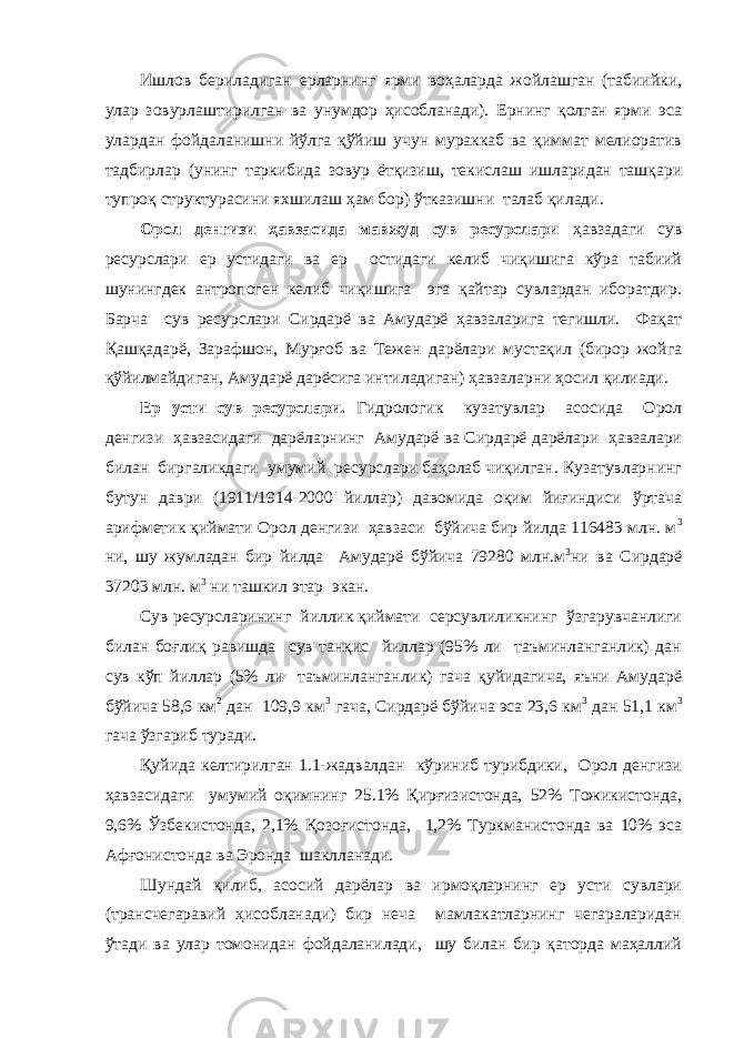 Ишлов бериладиган ерларнинг ярми воҳаларда жойлашган (табиийки, улар зовурлаштирилган ва унумдор ҳисобланади). Ернинг қолган ярми эса улардан фойдаланишни йўлга қўйиш учун мураккаб ва қиммат мелиоратив тадбирлар (унинг таркибида зовур ётқизиш, текислаш ишларидан ташқари тупроқ структурасини яхшилаш ҳам бор) ўтказишни талаб қилади. Орол денгизи ҳавзасида мавжуд сув ресурслари ҳавзадаги сув ресурслари ер устидаги ва ер остидаги келиб чиқишига кўра табиий шунингдек антропоген келиб чиқишига эга қайтар сувлардан иборатдир. Барча сув ресурслари Сирдарё ва Амударё ҳавзаларига тегишли. Фақат Қашқадарё, Зарафшон, Мурғоб ва Тежен дарёлари мустақил (бирор жойга қўйилмайдиган, Амударё дарёсига интиладиган) ҳавзаларни ҳосил қилиади. Ер усти сув ресурслари. Гидрологик кузатувлар асосида Орол денгизи ҳавзасидаги дарёларнинг Амударё ва Сирдарё дарёлари ҳавзалари билан биргаликдаги умумий ресурслари баҳолаб чиқилган. Кузатувларнинг бутун даври (1911/1914-2000 йиллар) давомида оқим йиғиндиси ўртача арифметик қиймати Орол денгизи ҳавзаси бўйича бир йилда 116483 млн. м 3 ни, шу жумладан бир йилда Амударё бўйича 79280 млн.м 3 ни ва Сирдарё 37203 млн. м 3 ни ташкил этар экан. Сув ресурсларининг йиллик қиймати серсувлиликнинг ўзгарувчанлиги билан боғлиқ равишда сув танқис йиллар (95% ли таъминланганлик) дан сув кўп йиллар (5% ли таъминланганлик) гача қуйидагича, яъни Амударё бўйича 58,6 км 2 дан 109,9 км 3 гача, Сирдарё бўйича эса 23,6 км 3 дан 51,1 км 3 гача ўзгариб туради. Қуйида келтирилган 1.1-жадвалдан кўриниб турибдики, Орол денгизи ҳавзасидаги умумий оқимнинг 25.1% Қирғизистонда, 52% Тожикистонда, 9,6% Ўзбекистонда, 2,1% Қозоғистонда, 1,2% Туркманистонда ва 10% эса Афғонистонда ва Эронда шаклланади. Шундай қилиб, асосий дарёлар ва ирмоқларнинг ер усти сувлари (трансчегаравий ҳисобланади) бир неча мамлакатларнинг чегараларидан ўтади ва улар томонидан фойдаланилади, шу билан бир қаторда маҳаллий 