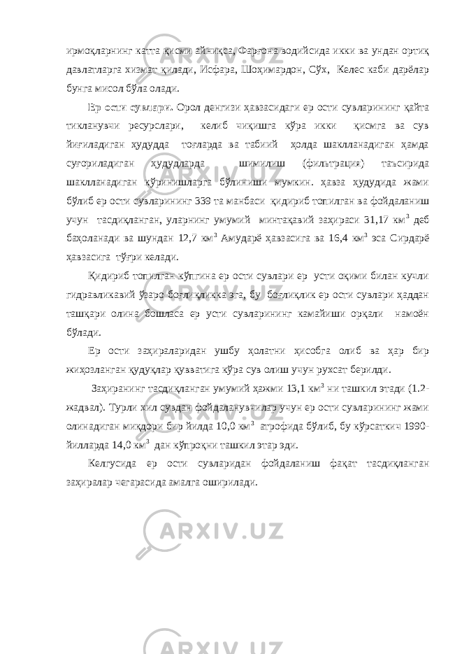 ирмоқларнинг катта қисми айниқса, Фарғона водийсида икки ва ундан ортиқ давлатларга хизмат қилади, Исфара, Шоҳимардон, Сўх, Келес каби дарёлар бунга мисол бўла олади. Ер ости сувлари. Орол денгизи ҳавзасидаги ер ости сувларининг қайта тикланувчи ресурслари, келиб чиқишга кўра икки қисмга ва сув йиғиладиган ҳудудда тоғларда ва табиий ҳолда шаклланадиган ҳамда суғориладиган ҳудудларда шимилиш (фильтрация) таъсирида шаклланадиган кўринишларга бўлиниши мумкин. ҳавза ҳудудида жами бўлиб ер ости сувларининг 339 та манбаси қидириб топилган ва фойдаланиш учун тасдиқланган, уларнинг умумий минтақавий заҳираси 31,17 км 3 деб баҳоланади ва шундан 12,7 км 3 Амударё ҳавзасига ва 16,4 км 3 эса Сирдарё ҳавзасига тўғри келади. Қидириб топилган кўпгина ер ости сувлари ер усти оқими билан кучли гидравликавий ўзаро боғлиқликка эга, бу боғлиқлик ер ости сувлари ҳаддан ташқари олина бошласа ер усти сувларининг камайиши орқали намоён бўлади. Ер ости заҳираларидан ушбу ҳолатни ҳисобга олиб ва ҳар бир жиҳозланган қудуқлар қувватига кўра сув олиш учун рухсат берилди. Заҳиранинг тасдиқланган умумий ҳажми 13,1 км 3 ни ташкил этади (1.2- жадвал). Турли хил сувдан фойдаланувчилар учун ер ости сувларининг жами олинадиган миқдори бир йилда 10,0 км 3 атрофида бўлиб, бу кўрсаткич 1990- йилларда 14,0 км 3 дан кўпроқни ташкил этар эди. Келгусида ер ости сувларидан фойдаланиш фақат тасдиқланган заҳиралар чегарасида амалга оширилади. 