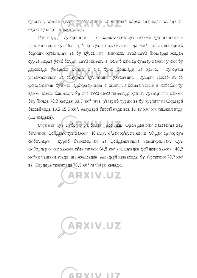 сувлари, қолган қисмини эса саноат ва маиший корхоналаридан келадиган оқова сувлар ташкил этади. Минтақада суғоришнинг ва коллектор-зовур тизими қурилишининг ривожланиши туфайли қайтар сувлар ҳажмининг доимий равишда ортиб бориши кузатилди ва бу кўрсатгич, айниқса, 1960-1990 йилларда жадал суръатларда ўсиб борди. 1990 йилларга келиб қайтар сувлар ҳажми у ёки бу даражада ўзгармас қийматга эга бўла бошлади ва ҳатто, суғориш ривожланиши ва зовурлар қурилиши тўхталиши, сувдан тажаб-тергаб фойдаланиш бўйича тадбирлар амалга оширила бошланганлиги сабабли бу ҳажм камая бошлади. Ўртача 1990-1992 йилларда қайтар сувларнинг ҳажми бир йилда 28,0 км 3 дан 33,5 км 3 гача ўзгариб турди ва бу кўрсатгич Сирдарё бассейнида 13,5-15,5 км 3 , Амударё бассейнида эса 16-19 км 3 ни ташкил этди (1.3-жадвал). Оқимни сув омборлари билан ростлаш. Орол денгизи ҳавзасида ҳар бирининг фойдали сув ҳажми 10 млн. м 3 дан кўпроқ катта 60 дан ортиқ сув омборлари қуриб битказилган ва фойдаланишга топширилган. Сув омборларининг ҳажми тўла ҳажми 64,8 км 3 ни, шундан фойдали ҳажми 46,8 км 3 ни ташкил этади, шу жумладан Амударё ҳавзасида бу кўрсаткич 20,2 км 3 ва Сирдарё ҳавзасида 26,6 км 3 га тўғри келади. 