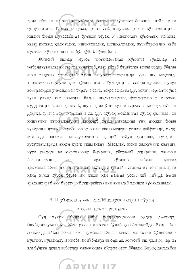 қилинаётганнинг ҳозиржавоблиги, ростмана кўргазма беришга шайлангани тушунилади. Терговчи гувоҳлар ва жабрланувчиларнинг кўргазмаларига ишонч билан муносабатда бўлиши керак. У томонидан қўполлик, истеҳзо, назар-писанд қилмаслик, ишончсизлик, шошқалоқлик, эътиборсизлик каби муомала кўринишларига йўл қўйиб бўлмайди. Жиноий ишлар тергов қилинаётганда кўпинча гувоҳлар ва жабрланувчиларни тергов қилаётиб, улар айтиб бераётган воқеа содир бўлган аниқ вақтини тасдиқлаб олиш зарурияти туғилади. Ана шу мақсадда хронометраж усули ҳам қўлланилади. Гувоҳлар ва жабрланувчилар учун хотирасидан ўчмайдиган бирорта сана, воқеа эслатилади, кейин терговчи ўша куни унинг яна нималар билан шуғуллангани, фаолиятининг мароми, муддатлари билан қизиқиб, шу орқали ўша кунни терговни қизиқтираётган дақиқаларгача вақт жадвалига солади. Сўроқ мобайнида сўроқ қилинаётган кишининг кечинмаларини аниқлаб олиш мақсадида уни диққат билан кузатиши лозим, негаки унинг ички кечинмалари ташқи қиёфасида, хулқ- атворида эшитган маълумотларни қандай қабул қилишда, нутқнинг хусусиятларида яққол кўзга ташланади. Масалан, жони халқумига келиши, нутқ тезлиги ва маромининг ўзгариши, тўхтамай гапириши, овозини баландлатиши, чала - чулпа сўзлаши кабилар қаттиқ ҳаяжонланаётганлигидан далолат беради. Бундай психологик кечинмаларни қайд этиш сўроқ бераётган киши қай пайтда рост, қай пайтда ёлғон аралаштириб ёки бўрттириб гапираётганини аниқлаб олишга кўмаклашади. 3. Шубҳаланувчи ва айбланувчиларни сўроқ қилиш психологияси. Суд ҳукми билан айби тасдиқлангунича қадар гумондор (шубҳаланувчи) ва айбланувчи жиноятчи бўлиб ҳисобланмайди. Бирор бир жиноятда айбланаётган ёки гумонланаётган кимса жиноятчи бўлмаслиги мумкин. Гумондорга нисбатан айбланувчи одатда, жиноий иш ҳолати, тергов эга бўлган далил исботлар мазмунидан кўпроқ огоҳ бўлади. Бироқ дастлабки 