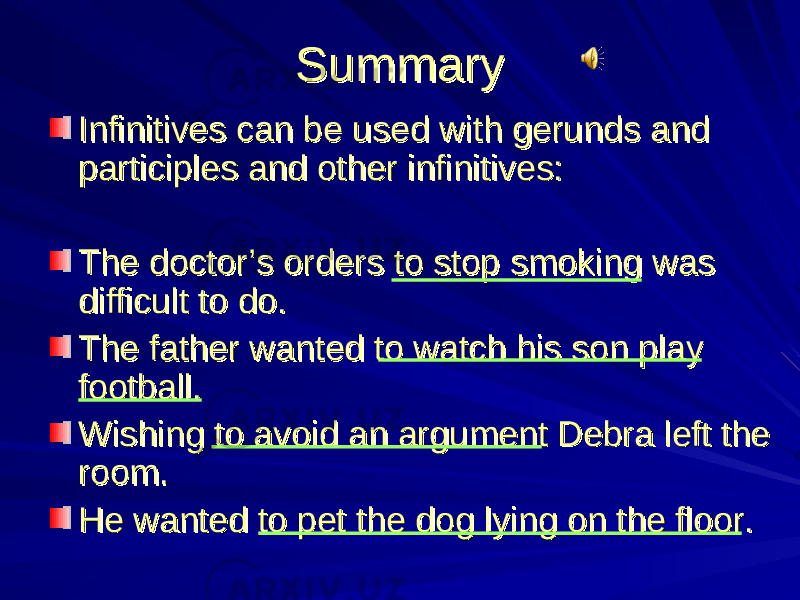 SummarySummary Infinitives can be used with gerunds and Infinitives can be used with gerunds and participles and other infinitives:participles and other infinitives: The doctor’s orders to stop smoking was The doctor’s orders to stop smoking was difficult to do.difficult to do. The father wanted to watch his son play The father wanted to watch his son play football.football. Wishing to avoid an argument Debra left the Wishing to avoid an argument Debra left the room.room. He wanted to pet the dog lying on the floor.He wanted to pet the dog lying on the floor. 