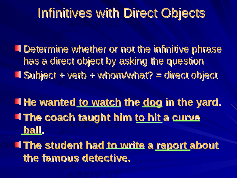 Infinitives with Direct ObjectsInfinitives with Direct Objects Determine whether or not the infinitive phrase Determine whether or not the infinitive phrase has a direct object by asking the questionhas a direct object by asking the question Subject + verb + whom/what? = direct objectSubject + verb + whom/what? = direct object He wanted to watch the dog in the yard.He wanted to watch the dog in the yard. The coach taught him to hit a curve The coach taught him to hit a curve ball.ball. The student had to write a report about The student had to write a report about the famous detective.the famous detective. 