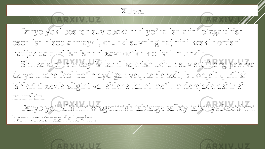 Xulosa Daryo yoki boshqa suv obektlarni yo’nalishlarini o’zgartirish oson ish hisoblanmaydi, chunki suvning hajmini keskin ortishi natijasida qurilish ishlari xavf ostida qolishi mumkin. Shu sababli bunday ishlarni bajarish uchun suv sathi eng past va daryo uncha faol bo’lmaydigan vaqt tanlanadi, bu orqali qurilish ishlarini xavfsizligini va ishlar sifatini ma’lum darajada oshirish mumkin. Daryo yo’nalishini o’zgartirish tabiatga salbiy ta’sir yetkazishini ham unutmaslik lozim. 