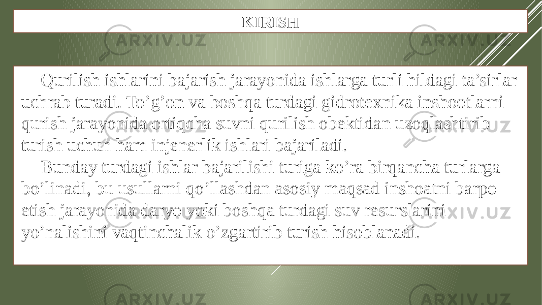 KIRISH Qurilish ishlarini bajarish jarayonida ishlarga turli hildagi ta’sirlar uchrab turadi. To’g’on va boshqa turdagi gidrotexnika inshootlarni qurish jarayonida ortiqcha suvni qurilish obektidan uzoqlashtirib turish uchun ham injenerlik ishlari bajariladi. Bunday turdagi ishlar bajarilishi turiga ko’ra birqancha turlarga bo’linadi, bu usullarni qo’llashdan asosiy maqsad inshoatni barpo etish jarayonida daryo yoki boshqa turdagi suv resurslarini yo’nalishini vaqtinchalik o’zgartirib turish hisoblanadi. 