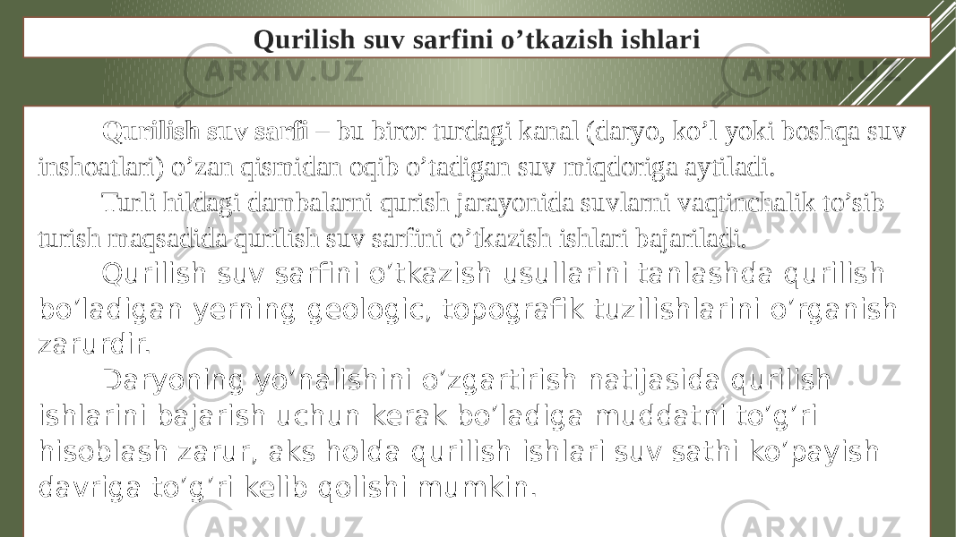 Qurilish suv sarfini o’tkazish ishlari Qurilish suv sarfi – bu biror turdagi kanal (daryo, ko’l yoki boshqa suv inshoatlari) o’zan qismidan oqib o’tadigan suv miqdoriga aytiladi. Turli hildagi dambalarni qurish jarayonida suvlarni vaqtinchalik to’sib turish maqsadida qurilish suv sarfini o’tkazish ishlari bajariladi. Qurilish suv sarfini o’tkazish usullarini tanlashda qurilish bo’ladigan yerning geologic, topografik tuzilishlarini o’rganish zarurdir. Daryoning yo’nalishini o’zgartirish natijasida qurilish ishlarini bajarish uchun kerak bo’ladiga muddatni to’g’ri hisoblash zarur, aks holda qurilish ishlari suv sathi ko’payish davriga to’g’ri kelib qolishi mumkin. 