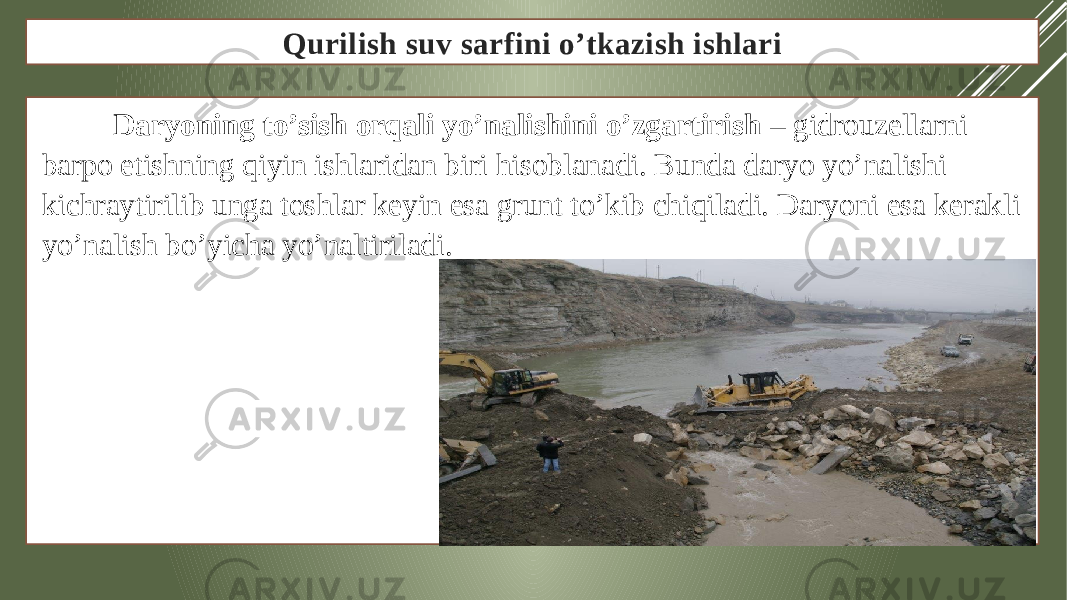 Qurilish suv sarfini o’tkazish ishlari Daryoning to’sish orqali yo’nalishini o’zgartirish – gidrouzellarni barpo etishning qiyin ishlaridan biri hisoblanadi. Bunda daryo yo’nalishi kichraytirilib unga toshlar keyin esa grunt to’kib chiqiladi. Daryoni esa kerakli yo’nalish bo’yicha yo’naltiriladi. 