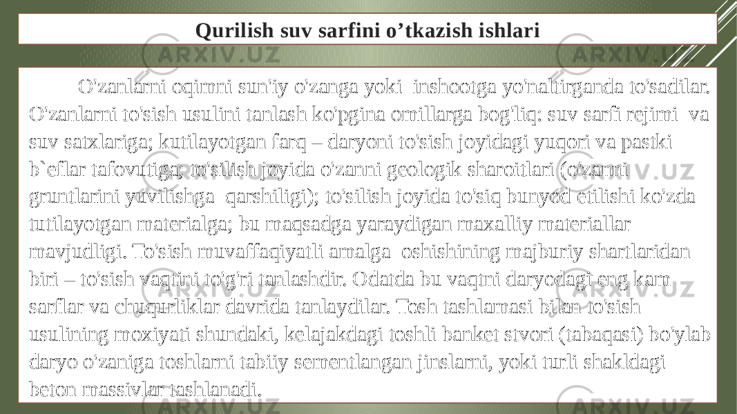 Qurilish suv sarfini o’tkazish ishlari O&#39;zanlarni oqimni sun&#39;iy o&#39;zanga yoki inshootga yo&#39;naltirganda to&#39;sadilar. O&#39;zanlarni to&#39;sish usulini tanlash ko&#39;pgina omillarga bog&#39;liq: suv sarfi rejimi va suv satxlariga; kutilayotgan farq – daryoni to&#39;sish joyidagi yuqori va pastki b`eflar tafovutiga; to&#39;silish joyida o&#39;zanni geologik sharoitlari (o&#39;zanni gruntlarini yuvilishga qarshiligi); to&#39;silish joyida to&#39;siq bunyod etilishi ko&#39;zda tutilayotgan materialga; bu maqsadga yaraydigan maxalliy materiallar mavjudligi. To&#39;sish muvaffaqiyatli amalga oshishining majburiy shartlaridan biri – to&#39;sish vaqtini to&#39;g&#39;ri tanlashdir. Odatda bu vaqtni daryodagi eng kam sarflar va chuqurliklar davrida tanlaydilar. Tosh tashlamasi bilan to&#39;sish usulining moxiyati shundaki, kelajakdagi toshli banket stvori (tabaqasi) bo&#39;ylab daryo o&#39;zaniga toshlarni tabiiy sementlangan jinslarni, yoki turli shakldagi beton massivlar tashlanadi. 