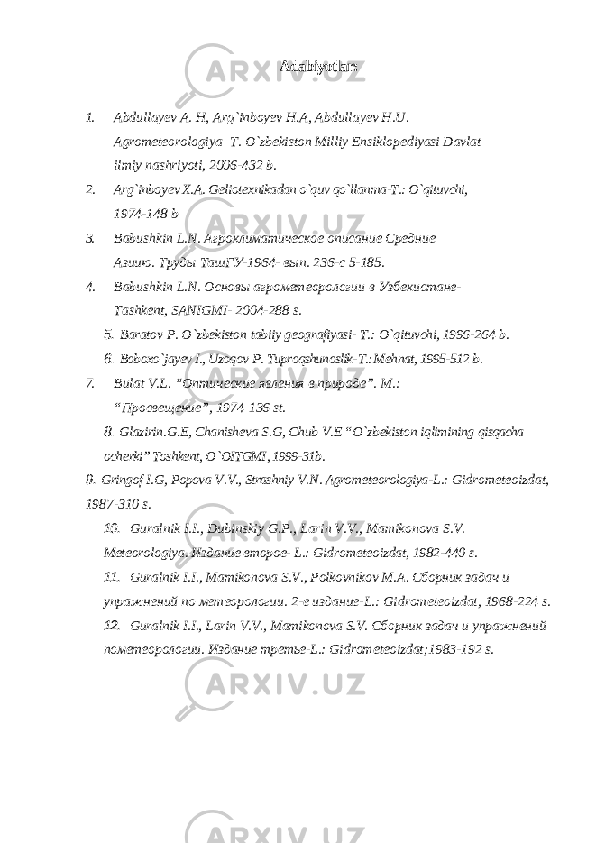 Adabiyotlar: 1. Abdullay е v A. H, Arg`inboy е v H.A, Abdullay е v H.U. Agrom е t е orologiya- T. O`zb е kiston Milliy Ensiklop е diyasi Davlat ilmiy nashriyoti, 2006-432 b. 2. Arg`inboy е v X.A. G е liot е xnikadan o`quv qo`llanma-T.: O`qituvchi, 1974-148 b 3. Babushkin L . N . Агроклиматическое описание Средние Азиию. T руды Ta шГУ-1964- вып. 236-с 5-185. 4. Babushkin L . N . Основы агрометеорологии в Узбекистане- Tashk е nt , SANIGMI - 2004-288 s . 5. Baratov P . O ` zb е kiston tabiiy g е ografiyasi - T .: O ` qituvchi , 1996- 264 b . 6. Boboxo ` jay еv I ., Uzoqov P . Tuproqshunoslik - T .: M е hnat , 1995-512 b . 7. Bulat V . L . “Оптические явления в природе”. M.: “Просвещение”, 1974-136 st. 8. Glazirin . G .Е, Chanish е va S . G , Chub V .Е “ O ` zb е kiston iqlimining qisqacha och е rki ” Toshkе nt , O ` OITGMI , 1999-31 b . 9. Gringof I . G , Popova V . V ., Strashniy V . N . Agrom е t е orologiya - L .: Gidrom е t е oizdat , 1987-310 s . 10. Guralnik I . I ., Dubinskiy G . P ., Larin V . V ., Mamikonova S . V . M е t е orologiya . Издание второе- L.: Gidrom е t е oizdat , 1982-440 s . 11. Guralnik I . I ., Mamikonova S . V ., Polkovnikov M . A . Сборник задач и упражнений по метеорологии. 2-е издание-L.: Gidrom е t е oizdat, 1968-224 s. 12. Guralnik I.I., Larin V.V., Mamikonova S.V. Сборник задач и упражнений по метеорологии . Издание третье -L.: Gidrom е t е oizdat;1983-192 s. 