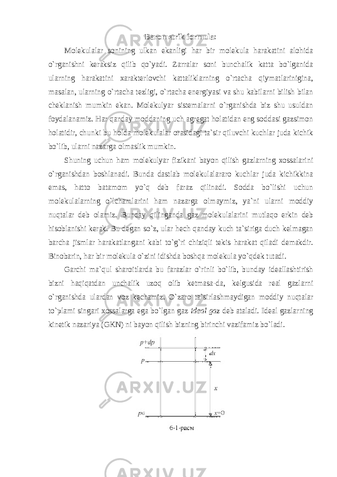 Barometrik formula: Molekulalar sonining ulkan ekanligi har bir molekula harakatini alohida o`rganishni keraksiz qilib qo`yadi. Zarralar soni bunchalik katta bo`lganida ularning harakatini xarakterlovchi kattaliklarning o`rtacha qiymatlarinigina, masalan, ularning o`rtacha tezligi, o`rtacha energiyasi va shu kabilarni bilish bilan cheklanish mumkin ekan. Molekulyar sistemalarni o`rganishda biz shu usuldan foydalanamiz. Har qanday moddaning uch agregat holatidan eng soddasi gazsimon holatidir, chunki bu holda molekulalar orasidagi ta`sir qiluvchi kuchlar juda kichik bo`lib, ularni nazarga olmaslik mumkin. Shuning uchun ham molekulyar fizikani bayon qilish gazlarning xossalarini o`rganishdan boshlanadi. Bunda dastlab molekulalararo kuchlar juda kichikkina emas, hatto batamom yo`q deb faraz qilinadi. Sodda bo`lishi uchun molekulalarning o`lchamlarini ham nazarga olmaymiz, ya`ni ularni moddiy nuqtalar deb olamiz. Bunday qilinganda gaz molekulalarini mutlaqo erkin deb hisoblanishi kerak. Bu degan so`z, ular hech qanday kuch ta`siriga duch kelmagan barcha jismlar harakatlangani kabi to`g`ri chiziqli tekis harakat qiladi demakdir. Binobarin, har bir molekula o`zini idishda boshqa molekula yo`qdek tutadi. Garchi ma`qul sharoitlarda bu farazlar o`rinli bo`lib, bunday ideallashtirish bizni haqiqatdan unchalik uzoq olib ketmasa-da, kelgusida real gazlarni o`rganishda ulardan voz kechamiz. O`zaro ta`sirlashmaydigan moddiy nuqtalar to`plami singari xossalarga ega bo`lgan gaz ideal gaz deb ataladi. Ideal gazlarning kinetik nazariya (GKN) ni bayon qilish bizning birinchi vazifamiz bo`ladi. 