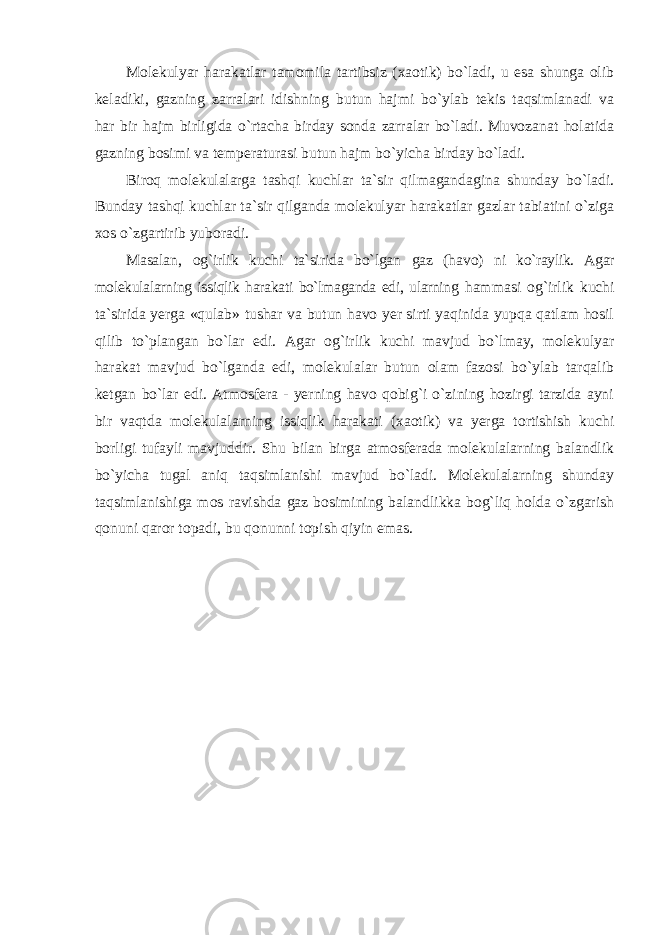 Molekulyar harakatlar tamomila tartibsiz (xaotik) bo`ladi, u esa shunga olib keladiki, gazning zarralari idishning butun hajmi bo`ylab tekis taqsimlanadi va har bir hajm birligida o`rtacha birday sonda zarralar bo`ladi. Muvozanat holatida gazning bosimi va temperaturasi butun hajm bo`yicha birday bo`ladi. Biroq molekulalarga tashqi kuchlar ta`sir qilmagandagina shunday bo`ladi. Bunday tashqi kuchlar ta`sir qilganda molekulyar harakatlar gazlar tabiatini o`ziga xos o`zgartirib yuboradi. Masalan, og`irlik kuchi ta`sirida bo`lgan gaz (havo) ni ko`raylik. Agar molekulalarning issiqlik harakati bo`lmaganda edi, ularning hammasi og`irlik kuchi ta`sirida yerga «qulab» tushar va butun havo yer sirti yaqinida yupqa qatlam hosil qilib to`plangan bo`lar edi. Agar og`irlik kuchi mavjud bo`lmay, molekulyar harakat mavjud bo`lganda edi, molekulalar butun olam fazosi bo`ylab tarqalib ketgan bo`lar edi. Atmosfera - yerning havo qobig`i o`zining hozirgi tarzida ayni bir vaqtda molekulalarning issiqlik harakati (xaotik) va yerga tortishish kuchi borligi tufayli mavjuddir. Shu bilan birga atmosferada molekulalarning balandlik bo`yicha tugal aniq taqsimlanishi mavjud bo`ladi. Molekulalarning shunday taqsimlanishiga mos ravishda gaz bosimining balandlikka bog`liq holda o`zgarish qonuni qaror topadi, bu qonunni topish qiyin emas. 