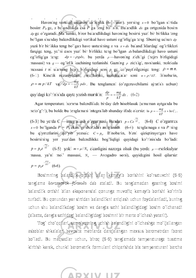 Bosimning balandlik ortishi bilan kamayib borishini ko`rsatuvchi (6-6) tenglama barometrik formula deb ataladi. Bu tenglamadan gazning bosimi balandlik ortishi bilan eksponensial qonunga muvofiq kamayib borishi ko`rinib turibdi. Bu qonundan yer sirtidan balandlikni aniqlash uchun foydalaniladi, buning uchun shu balandlikdagi bosim va dengiz sathi balandligidagi bosim o`lchanadi (albatta, dengiz sathidagi balandligidagi bosimni bir marta o`lchash yetarli). Tog` cho`qqilari, samolyotning uchish balandligini o`lchashga mo`ljallangan asboblar shkalalari bevosita metrlarda darajalangan maxsus barometrdan iborat bo`ladi. Bu maqsadlar uchun, biroq (6-6) tenglamada temperaturaga tuzatma kiritish kerak, chunki barometrik formulani chiqarishda biz temperaturani barcha 