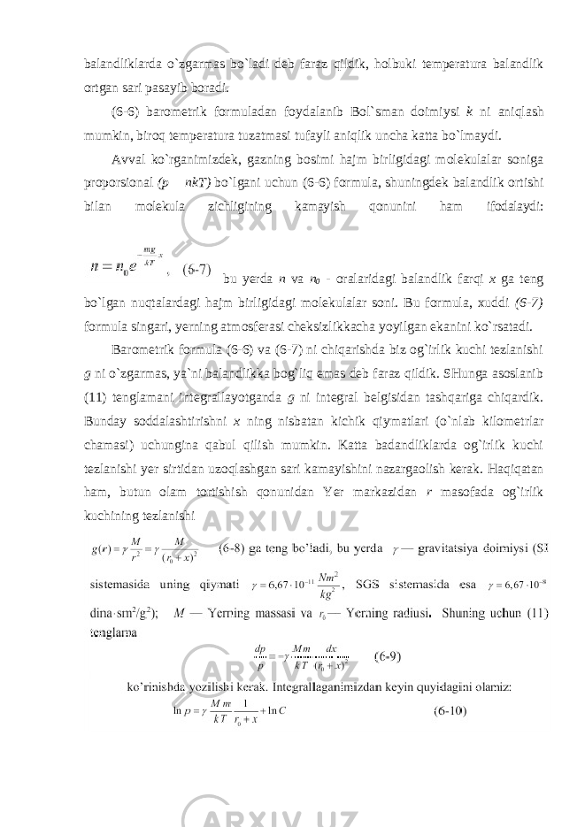 balandliklarda o`zgarmas bo`ladi deb faraz qildik, holbuki temperatura balandlik ortgan sari pasayib boradi. (6-6) barometrik formuladan foydalanib Bol`sman doimiysi k ni aniqlash mumkin, biroq temperatura tuzatmasi tufayli aniqlik uncha katta bo`lmaydi. Avval ko`rganimizdek, gazning bosimi hajm birligidagi molekulalar soniga proporsional (p = nkT) bo`lgani uchun (6-6) formula, shuningdek balandlik ortishi bilan molekula zichligining kamayish qonunini ham ifodalaydi: bu yerda n va n 0 - oralaridagi balandlik farqi x ga teng bo`lgan nuqtalardagi hajm birligidagi molekulalar soni. Bu formula, xuddi (6-7) formula singari, yerning atmosferasi cheksizlikkacha yoyilgan ekanini ko`rsatadi. Barometrik formula (6-6) va (6-7) ni chiqarishda biz og`irlik kuchi tezlanishi g ni o`zgarmas, ya`ni balandlikka bog`liq emas deb faraz qildik. SHunga asoslanib (11) tenglamani integrallayotganda g ni integral belgisidan tashqariga chiqardik. Bunday soddalashtirishni x ning nisbatan kichik qiymatlari (o`nlab kilometrlar chamasi) uchungina qabul qilish mumkin. Katta badandliklarda og`irlik kuchi tezlanishi yer sirtidan uzoqlashgan sari kamayishini nazargaolish kerak. Haqiqatan ham, butun olam tortishish qonunidan Yer markazidan r masofada og`irlik kuchining tezlanishi 