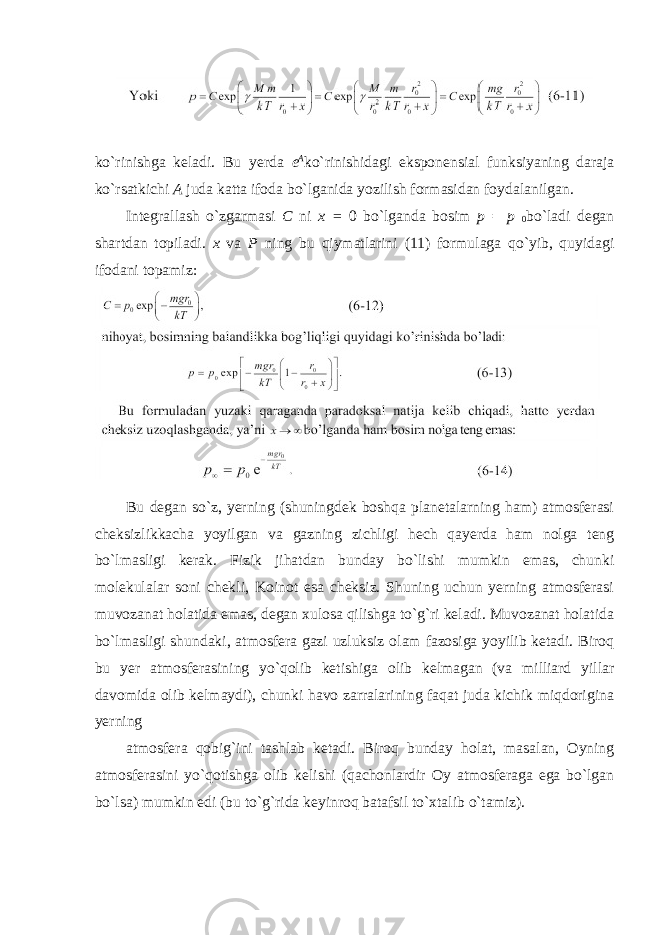 ko`rinishga keladi. Bu yerda e A ko`rinishidagi eksponensial funksiyaning daraja ko`rsatkichi A juda katta ifoda bo`lganida yozilish formasidan foydalanilgan. Integrallash o`zgarmasi C ni x = 0 bo`lganda bosim p = p 0 bo`ladi degan shartdan topiladi. x va P ning bu qiymatlarini (11) formulaga qo`yib, quyidagi ifodani topamiz: Bu degan so`z, yerning (shuningdek boshqa planetalarning ham) atmosferasi cheksizlikkacha yoyilgan va gazning zichligi hech qayerda ham nolga teng bo`lmasligi kerak. Fizik jihatdan bunday bo`lishi mumkin emas, chunki molekulalar soni chekli, Koinot esa cheksiz. Shuning uchun yerning atmosferasi muvozanat holatida emas, degan xulosa qilishga to`g`ri keladi. Muvozanat holatida bo`lmasligi shundaki, atmosfera gazi uzluksiz olam fazosiga yoyilib ketadi. Biroq bu yer atmosferasining yo`qolib ketishiga olib kelmagan (va milliard yillar davomida olib kelmaydi), chunki havo zarralarining faqat juda kichik miqdorigina yerning atmosfera qobig`ini tashlab ketadi. Biroq bunday holat, masalan, Oyning atmosferasini yo`qotishga olib kelishi (qachonlardir Oy atmosferaga ega bo`lgan bo`lsa) mumkin edi (bu to`g`rida keyinroq batafsil to`xtalib o`tamiz). 